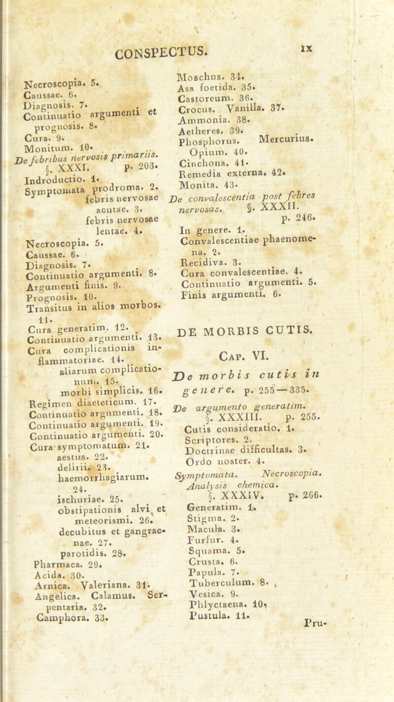 Necroscopia. 5. Caussae. 6- Diagnosis. 7. Continuatio argumenti et prognosis. 8« Cura. 9. Monituro. 10» De febribus nervosis primanis. J J. XXXI. P- 203. Indroductio. 1» Svroptoiuata prodroma. 2. J febris nervosae acutae. 3. febris nervosae lentae. 4. Necroscopia. 5. Caussae. 6- Diagnosis. 7« Continuatio argumenti. 8- Argumenti finis. 9. Prognosis. 10. Transitus in alios morbos. Moschus. 34. Asa foetida. 35. Castoreum. 36. Crocus. Vanilla. 37. Ammonia. 38« Aetheres. 39. Phosphorus. Mercurius. Opium. 40. Cinchona. 41* Remedia externa. 42. Monita. 43- De convalescentia post febres nervosas. §• XXXII. p. 246* In genere. 1. Convalescentiae pliaenome* na. 2. Recidiva. 3. Cura convalescentiae. 4. Continuatio argumenti. 5. Finis argumenti. 6. 11. Cura generatum. 12. Continuatio argumenti. 13. Cura complicationis in- flammatoriae. 14. aliarum complicatio- num. 15« morbi simplicis. 16. Regimen diaeteticum. 17. Continuatio argumenti. 18. Continuatio argumenti. 19. Continuatio argumenti. 20. Cura'symptomatum. 21. aestus. 22. delirii. 23. haemorrhagiarum. 24. ischuriae. 25. obstipationis alvit et meteorismi. 26. decubitus et gangrae- nae. 27. parotidis. 28. Pharmaca. 29. Acida. 30. Amica. Valeriana. 31- Angelica. Calamus. Ser- pentaria. 32. Campliora. 33. DE MORBIS CUTIS. Cap. VI. T>e morbis cuti/s in genere, p. 255 — 335. De argumento generalim. XXXIII. p. 255. Cutis consideratio, 1. Scriptores. 2. Doctrinae difficultas. 3. Ordo noster. 4. Symptomata. Necroscopia. Analysis chemica. §. XXXIV. p. 266. Generatim. 1. Stigma. 2- Macula. 3. Furfur. 4. Squama. 5. Crusta. 6. Papula. 7. Tuberculum. 8. , Vesica. 9. Phlyciaena. 10^ Pustula. 11. Pru