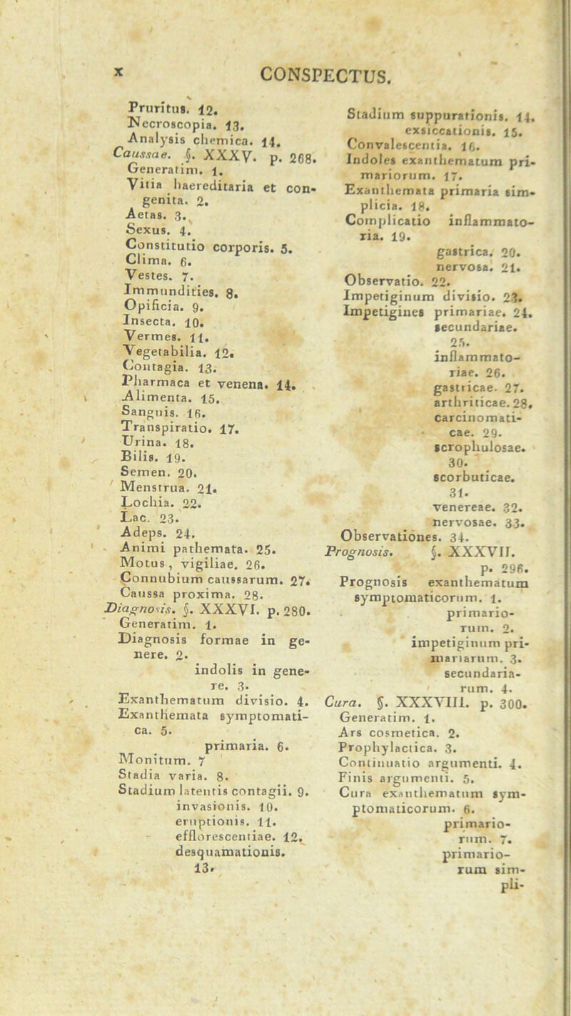 * Pruritus. 12. Nccroscopia. 13. Analysis chemica. 14. Caussae. $. XXXV. p. 268. Generarim, i. Vitia liaereditaria et con- genita. 2. Aetas. 3V Sexus. 4. Constitutio corporis. 5. Clima, fi. Vestes. 7. Immundities. 8. Opificia. 9. Insecta, io. Vermes. 11. Vegetabilia. 12. Contagia. 13. Pliarmaca et venena. 14. Alimenta. 15. Sanguis, lfi. Transpiratio. 17. Urina. 18. Bilis. 19. Semen. 20. Menstrua. 21. Locliia. 22. Lac. 23. Adeps. 24. Animi pathemata. 25. Motus, vigiliae. 26. Connubi um caussarum. 27» Ca ussa proxima. 28- Diagnosis. §. XXXVI. p. 280. Generatim. 1. Diagnosis formae in ge- nere. 2* indolis in gene- re. 3- Exanthematum divisio. 4. Exanthemata symptomati- ca. 5. primaria. 6* Monitum. 7 Stadia varia. 8. Stadium latentis contagii. 9. invasionis. 10. eruptionis. 11. efflorescendae. 12. desquamationis. 13. Stadium suppurationis. 14. exsiccationis. 15. Convalescentia, lfi. Indoles exanthematum pri- mariorum. 17. Exanthemata primaria sim- plicia. 18. Complicatio inflammato- ria. 19. gastrica. 20. nervosa. 21. Observatio. 22. Impetiginum divisio. 23. Impetigines primariae. 24. secundariae. 25. inflammato- riae. 26. gastiicae. 27. arthriticae. 28. carcinomati- cae. 29- scrophulosac. 30. scorbuticae. 31. venereae. 32. nervosae. 33. Observationes. 34. Prognosis. §. XXXVII. p. 296. Prognosis exanthematum symptomaticorum. 1. primario- rum. 2. impetiginum pri- mariarum. 3. secundaria- rum. 4- Cura. §. XXXVIII. p. 300. Generatim. 1. Ars cosmetica. 2. Prophylactica. 3. Continuatio argumenti. 4. Finis argumenti. 5. Cura exanthematum sym- ptomaticorum. 6. primario- rum. 7. primario- rum sim- pli-