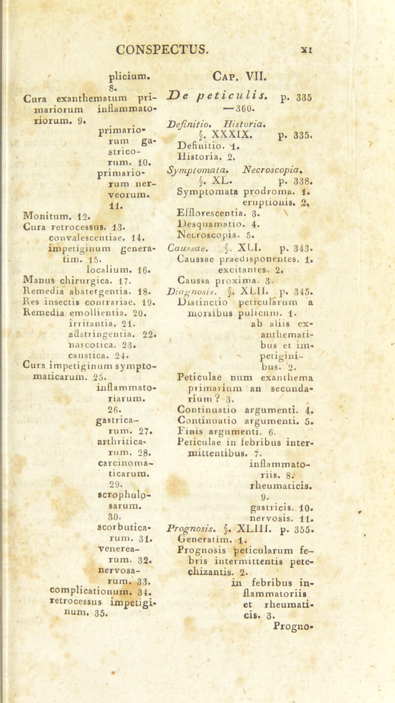 pliciam. 8. Cura exanthematum pri- mariorum inflammato- riorum. 9. primario- rum ga- strico- rum. 10. primario- rum ner- yeorum. 11. Monitum. 12. Cura retrocessus. 13- convalescentiae. 14. impetiginum genera- tim. 15. localium. 16. Manus chirurgica. 17. Remedia abstergentia. 18. Res insectis contrariae. 19. Remedia emollientia. 20. irritantia, 21. adstringentia. 22. narcotica. 23. caustica. 24. Cura impetiginum sympto- maticarum. 25. infl ammato- riarum. 26. gastrica- rum. 27. arthritica- rum. 23. carcinoma- ticarura. 29. scrophulo- sarura. 30. scorbutica- rum. 31. Venerea- rum. 32. nervosa- rum. 33. complicationum. 34. retrocessus impetigi- num. 35. Cap. VII. De p eticulis. p. 335 — 360. Definitio. Historia. XXXIX. p. 335« Definitio. '1. Historia. 2. Symptomata. Necroscopia. §. XL. p. 338. Symptomata prodroma. 1. eruptionis. 2» Efflorescentia. 3. \ Desquamatio. 4. Necroscopia. 5. Caussae. §. XLI. p. 343« Caussae praedtsponent.es. 1. excitantes. 2. Caussa proxima. 3. Diagnosis. §. XL11. p. 345. Distinctio peticularum a morsibus pulicum. 1. ab aliis ex- anthemati- bus et im- . -■ petigini- bus. 2. Peticulae num exanthema primaiium an secunda- rium? 3. Continuatio argumenti. 4. Continuatio argumenti. 5. Finis argumenti. 6- Peticulae in febribus inter- mittentibus. 7. inflammato- riis. 8.' rheumaticis. 9. gastricis. 10. nervosis. 11. Prognosis. §. XLill. p. 355. Generatim. 1. Prognosis peticularum fe- bris intermittentis pete- cliizantis. 2- in febribus in- flammatorii» et rheumati- cis. 3* Progno-