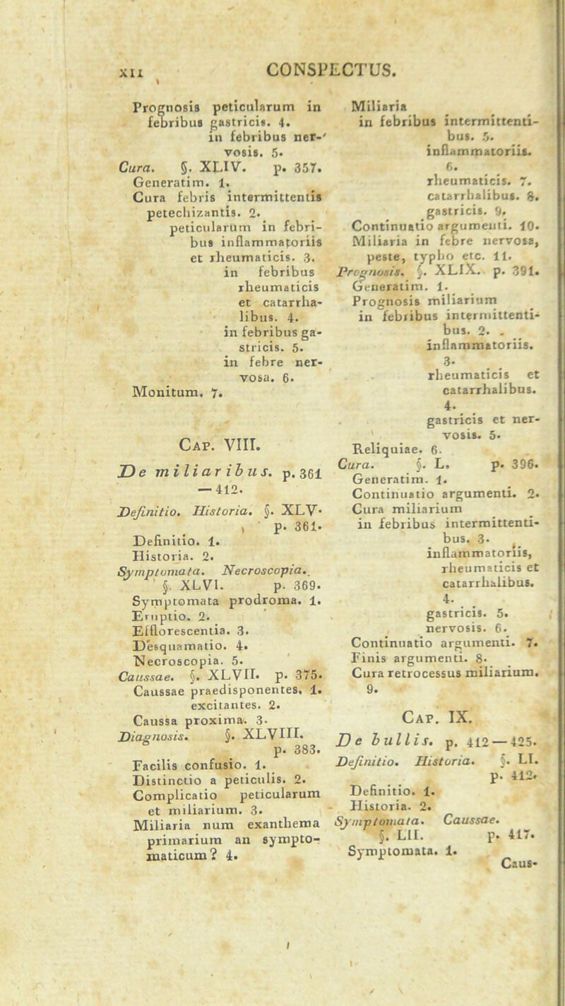 Prognosis peticularum in febribus gastricis. 4. in febribus ner-' vosis. 5» Cura. §. XLIV. p. 357. Generatim. 1. Cura febris intermittentis petechizantis. 2. peticularum in febri- bus inflammatoriis et rheumaticis. 3. in febribus rheumaticis et catarrha- libus. 4. in febribus ga- stricis. 5. in febre ner- vosa. 6. Monitum. 7. Caf. VIII. De miliaribus, p. 361 — 412. Definitio. Historia. §. XLV* , p. 361- Definitio. 1. Historia. 2. Symptomata. Necroscopia. §. XLVI. p. 369. Symptomata prodroma. 1. Emptio. 2. Efflorescentia. 3. Desquamatio. 4. 'Necroscopia. 5. Caussae. §. XLVII* p. 375. Caussae praedisponentes. 1. excitantes. 2. Caussa proxima. 3- Diagnosis. §• XLVUI. p. 383. Facilis confusio. 1. Distinctio a peliculis. 2. Complicatio peticularum et miliarium. 3. Miliaria num exanthema primarium an sympto- maticum? 4. Miliaria in febribus intermittenti- bus. 5. inflammatoriis. 6. rheumaticis. 7. catarrbalibus. 8. gastricis. 9. Continuatio argumenti. 10* Miliaria in febre nervosa, peste, typbo etc. 11. Prognosis. XLIX. p. 391. Generatim. 1. Prognosis miliarium in febribus intermittenti- bus. 2. . inflammatoriis. 3- rheumaticis et catarrhalibus. 4- gastricis et ner- vosis. 5. Reliquiae. 6. Cura. §. L, p. 396. Generatim. 1. Continuatio argumenti. 2. Cura miliarium in febribus intermittenti- bus. 3* inflammatoriis, rheumaticis et catarrhalibus. 4. gastricis. 5. nervosis. 6. Continuatio argumenti. 7. Finis argumenti. 8- Cura retrocessus miliarium. 9. Caf. IX. D e b ullis, p. 412 — 425. Definitio. Historia. §. LI. p. 412« Definitio. 1. Historia. 2. Symptomata. Caussae. §. LIL p. 417. Symptomata. 1. 1 Caus- t