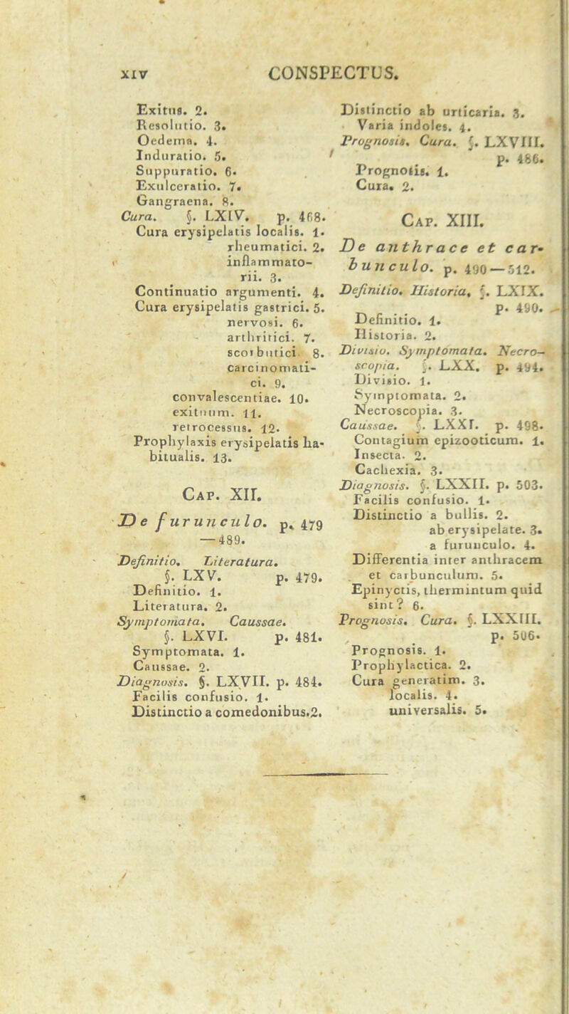 Exitus. 2. Resolutio. 3« Oedema. 4. Induratio. !>. Suppuratio. 6. Exulceratio. 7. Gangraena. R. Cura. §. LXLV. p. 468- Cura erysipelatis localis. 1. rheumatici. 2. inflammato- rii. 3. Continuatio argumenti. 4. Cura erysipelatis gastrici. 5. nervosi. 6. arthritici. 7. scoibutici. 8. carcinomati- ci. 9. convalescentiae. 10. exituum, n. retrocessus. 12. Prophylaxis erysipelatis ha- bitualis. 13. Cap. xir. D e f ur uri cui o. p* 479 — 489. Definitio. Literatura. §. LXV. p. 479. Definitio. 1. Literatura. 2. Symptomata. Caussae. §. LXVI. p. 481. Symptomata. 1. Caussae. 2. Diagnosis. §. LXVII. p. 484. Facilis confusio. 1. Distinctio a comedonibus.2. Distinctio ab urticaria. 3. Varia indoles. 4. Prognosis. Cura. [. LXVIIL ' p. 486. Prognosis. 1. Cura. 2. Cap. XIII. De anthrace et c a r* bujiculo. p. 490 — 512. Definitio. Historia, '. LXIX. . . P- 490. Definitio. 1. Historia. 2. Divisio. Symptomata. Necro— scopia. [. LXX. p. 494. Divisio. 1. Symptomata. 2. Necroscopia. 3. Ca ussae. 5. LXXr. p. 498- Contagium cpizooticurn. 1. Insecta. 2. Cachexia. 3- Diagnosis. $. LXXII. p. 503. Facilis confusio. 1. Distinctio a bullis. 2. ab erysipelate. 3. a furunculo. 4. Differentia inter anthracem et carbunculum. 5. Epinyctis, thermintum quid sint? 6. Prognosis. Cura. §■ LXXIII. p. 506. Prognosis. 1. Prophylaetica. 2. Cura generatim. 3. localis. 4. universalis. 5.