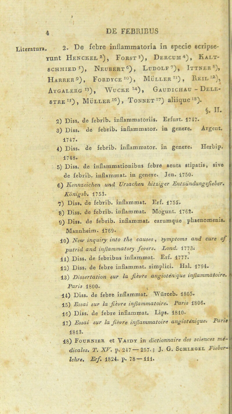 Literatura , 2. De febre inflammatoria in 6pecie ecripee- runt Henckel1), Forst3), Dercusi4), Kalt- 6CHMIED *), NeUBERT6), LuDOLF7), ItTHER 6), Harrer s) , Fordyce10), Muller), ReiliZ), Aygalerg «), Wucke I4), Gaudichau - Dele- 6TREIJ)> Muller16), Tonnet17) aliique16). §. II. 2) Diss. de febrib. inflammatoriis. Erfurt. 1747. 3) Diss. de febrib. inflammator, in genere. Argent. 1747. 4) Diss. de febrib. inflammator, in genere. Herbip. 1748. 5) Diss. de inflammationibus febre acuta stipatis, sire de febrib. inflammat, in genere. Jen. 1750. g) Ixeunz e i c h e n und Ursachen hitziger Entziindungsfieber. Konigsb. 1753. •j) Diss. de febrib. inflammat. Erf. 1755. 8) Diss. de febrib. inflammat. Mogunt. 1765. 9) Diss. de febrib. inflammat, earumque phaenomenis. Mannheim. 1769- 10) New inquiry into the causes, symptoms and cure of putrid and injlammatory fevers. Lond. 1773. 11) Diss. de febribus inflammat. Erf. 1777. 12) Diss. de febre inflammat, simplici. Hal. 1794. 13) Dissertation sur la fievre angiotenique injlammaioire. Paris 1800. 14) Diss. de febre inflammat. ‘Wiirceb. 1805. 15) Essa i sur la fievre infiammatoire. Paris 1806. 16) Diss. de febre inflammat. Lips. 1810. 17) Essai sur la fievre infiammatoire angiotenique. Parit 1813. 18) FournieH. et Vaidy in dictionnaire des Sciences me- dicales. T. XV. p. 247—257.; J. G. Schleoel Ficbcr- lehre. Erf. 1824. p. 78 — 111.