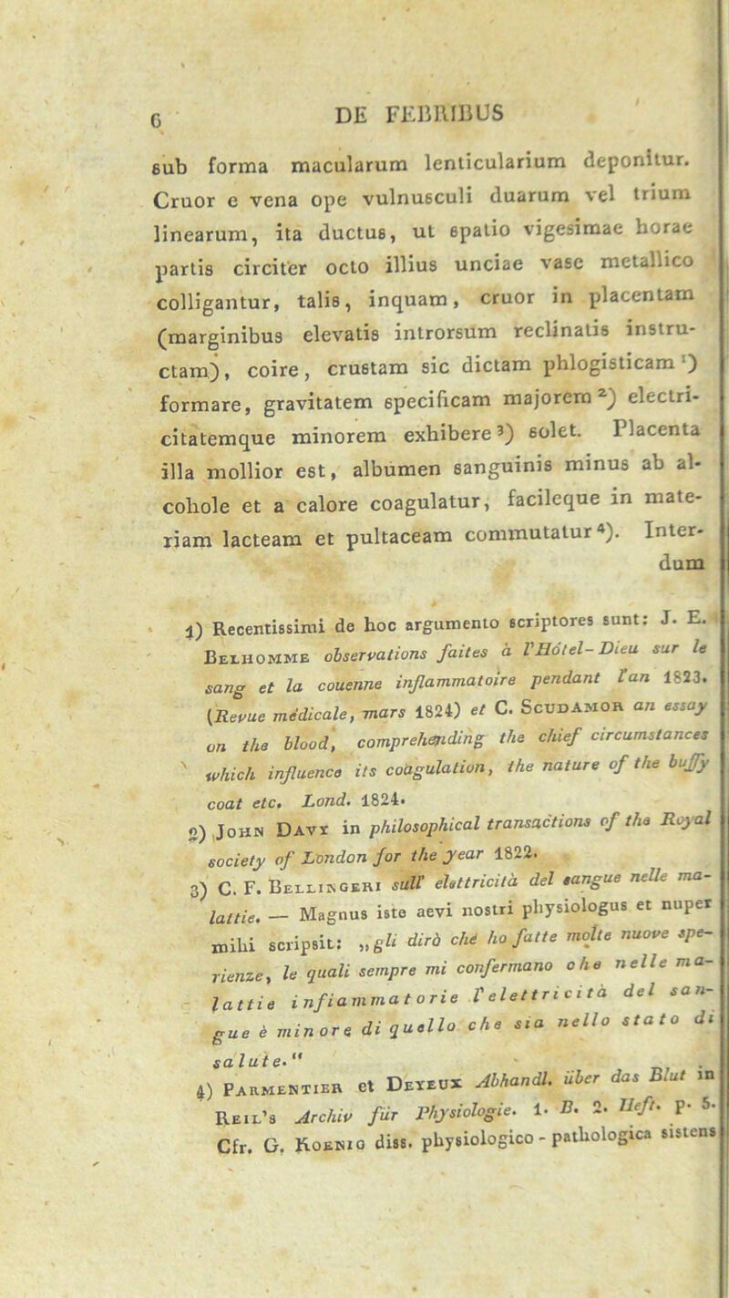 c eub forma macularum lenticularium deponitur. Cruor e vena ope vulnusculi duarum vel trium linearum, ita ductus, ut 6patio vigesimae horae partis circiter octo illius unciae vase metaLico colligantur, talis, inquam, cruor in placentam (marginibus elevatis introrsum reclinatis instru- ctam), coire, crustam sic dictam phlogisticam‘) formare, gravitatem specificam majorem2) electri- citatemque minorem exhibere3) solet. Placenta illa mollior est, albumen sanguinis minus ab al- cohole et a calore coagulatur, facileque in mate- riam lacteam et pultaceam commutatur4). Inter- dum 1) Recentissimi de hoc argumento scriptores sunt: J. E. Beihomme observalions faites a VHotel-Dieu sur le sang et la couenne inflammato)re pendant tan 1823. (Revue medicale, mars 1824) et C. Scudamor an essay on the blood, comprehending the chief circumstances ' whicli influenco its coagulation, the nature of the buffy coat etc. Lond. 1824. o) John Davi' in philosophical transactione of the Royal society of London for the year 1822. 3) C. F. Beihingeri sull' eittricita dei sangue nelle ma- lattie. — Magnus iste aevi nostri physiologus et nuper mihi scripsit: „gli diri, ch6 ho fatu molte nuo ve spe- rienze, le quali sempre mi confermano ohe nelle ma lattie inflammatorie Velettricita dei .an- gue e minore di quello che sia nello stato di salute•  ' 4) Parmentier et Dexeux Abhandl. Uber das B,ut m Reil’s Archio fur Phjsiologie. 1- B. 2. Heft. P- 5. Cfr, G. Roemo diss. physiologico - pathologica sistens