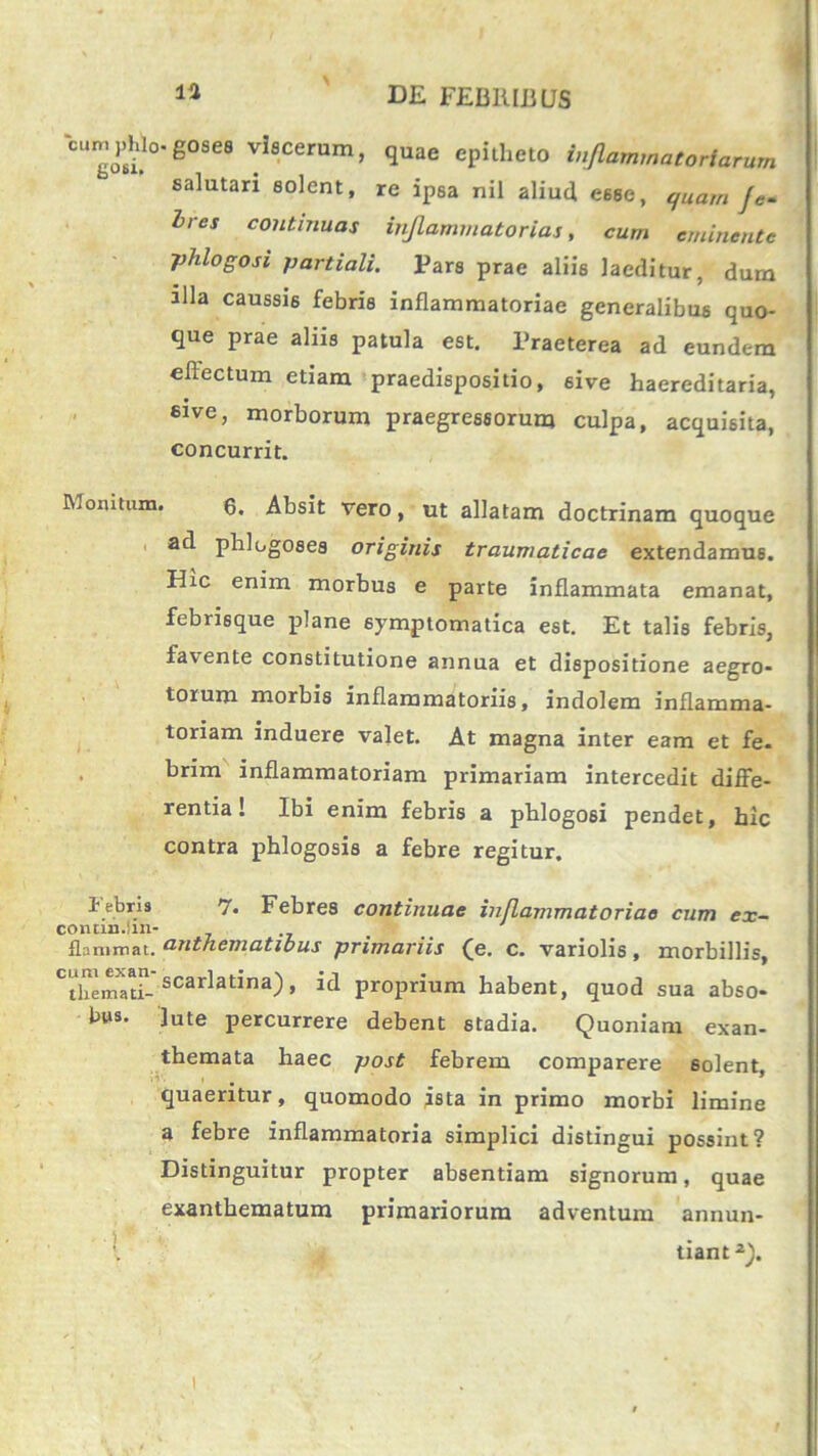 Wphl^gosea viscerum, quae epitheto inflammatoriarum salutari solent, re ipsa nil aliud eeeo, quam J Ires continuas inflammatorias, cum eminente phlogosi partiali. Pars prae aliis laeditur, dum illa caussis febris inflammatoriae generalibus quo- que prae aliis patula est. Praeterea ad eundem effectum etiam praedispositio, sive haereditaria, eive, morborum praegressorum culpa, acquisita, concurrit. Momtum. g. Absit vero, ut allatam doctrinam quoque ad phlugosea originis traumaticae extendamus. Hic enim morbus e parte inflammata emanat, febrisque plane symptomatica est. Et talis febris, favente constitutione annua et dispositione aegro- torum morbis inflammatoriis, indolem inflamma- toriam induere valet. At magna inter eam et fe- brim inflammatoriam primariam intercedit diffe- rentia! Ibi enim febris a phlogosi pendet, hic contra phlogosis a febre regitur. lebris 7. Febres continuae inflammatoriae cum ex- contm.lin- flammat. onthematious primariis (e. c. variolis, morbillis, CtbemXaad- scarlatlna) > id proprium habent, quod sua abso- bus. ]ute percurrere debent stadia. Quoniam exan- themata haec post febrem comparere solent, quaeritur, quomodo ista in primo morbi limine a febre inflammatoria simplici distingui possint? Distinguitur propter absentiam signorum, quae exanthematum primariorum adventum annun- tiant2).