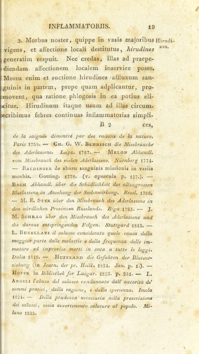 3. Morbus noster, quippe in vasis majoribus Hi™ vigens, et affectione locali destitutus, hirudines generatim respuit. Nec credas, illas ad praepe- 1 diendam affectionem localem inservire posse. Morsu enim et suctione hirudines ‘affluxum san* .guinis in partem, prope quam adplicantur, pro- movent, qua ratione phlogosis in ea potius eli- citur. Hirudinum itaque usum ad illas circum- scribimus febres continuas inflammatorias simpli- B 2 ces, de la saignee demon/re par des raisons de la nature. Paris 1759* — Ch. G. W. Behrisch die Missbrduche des Aderlassens. Leipz. 1767. — Melon Abhandl. vora Missbrauch des vielen Aderlassens. Niirnberg 1774. — Baidikoer de abusu sanguinis missionis in variis morbis, Gotting. 1778. (v. opuscula p. 157.). — Bach Abhandl. uber die Schd.dlichle.eit des allzugrossen Blutlassens in Ansehung der Seelenwirkung. Bresl. 17S6. — M. E. Sti'x uber den Missbrauch des Aderlassens in den nordlichen Provinzan Russlands. Riga 1793. — J. M. Schrao uber den Missbrauch des Aderlassens und die daraus entspringenden Folgen. Stuttgard 1815. — L. Bucellati il salasso considerato quale causa della maggior parte delle malattie e della frequenza delle im- mature ed improvise morti in onta a tutte le le&A. Italia 1819. — Hueeland die Gefahren der Blutent- ziehung (in Journ. der pr. Heilk. 1824. Jan. p. 1.). — lIorPE in Bibliothek for Laegar. 1823. p. 231. — I.. Angeli l’abuso dei salasso condannato dall' autorita de' sommi pratici, dalla ragcone, e dalla sperienza. Irnela 1824- — Della prudenza necessaria nella prescrizione dei salassi, ossia avvertimento salutare al popolo. Mi- lano 1825.