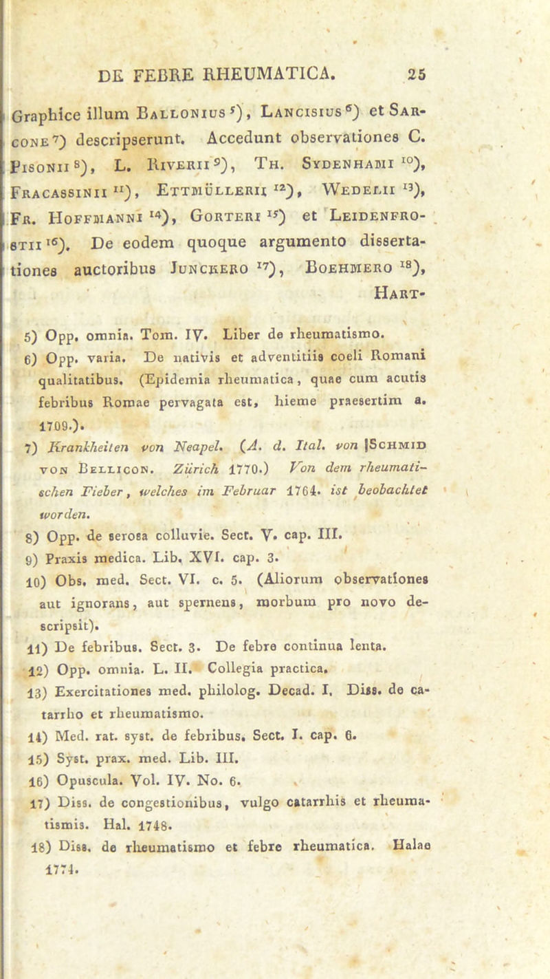 Graphice illum Ballonius *), Lancisius6) et Sar- cone7) descripserunt. Accedunt observationes C. Fisonii8), L. Riverii9), Th. Sydenhadii i0), Fracassinii rl), Ettmulleru iz), Wedeeii ij), Fr. Hoffdianni I4), Gorteri IJ) et Leidenfro- 6Tixl6). De eodem quoque argumento disserta- tiones auctoribus Junckero I7), Boehmero 18), Hart- 5) Opp, omnia. Tom. IV. Liber de rheumatismo. 6) Opp. varia. De nativis et adventitiis coeli Romani qualitatibus. (Epideinia rheumatica , quae cum acutis febribus Romae pervagata est, hieme praesertim a. 1709.). 7) Krankheiten von Neapeh (A. d. It ah von (Schmid von Rellicon. Ziirich 1770.) Von dem rheumati- schen Fieber, wclches im Februar 1764* ist beobachtet tvorden. g) Opp. de serosa colluvie. Sect. V. cap. III. 9) Praxis medica. Lib. XVI. cap. 3» 10) Obs. med. Sect. VI. c. 5. (Aliorum observationes aut ignorans, aut spernens, morbum pro novo de- scripsit). 11) De febribus. Sect. 3- De febre continua lenta. 12) Opp. omnia- L. II. Collegia practica. 13) Exercitationes med. pliilolog. Decad. I. Diss. de ca- tarrho et rheumatismo. 14) Med. rat. syst. de febribus. Sect. I. cap. 6. 15) Syst. prax. med. Lib. III. 16) Opuscula. Vol. IV» No. 6. 17) Diss. de congestionibus, vulgo catarrliis et rheuma- tismis. Hal. 1748. 18) Diss. de rheumatismo et febre rheumatica. Halaa 1774.