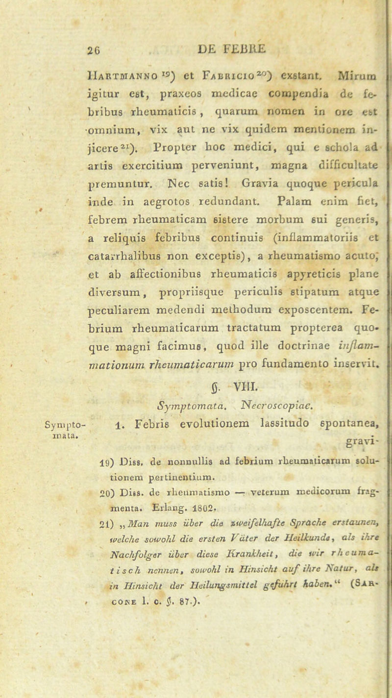 Sympto rnata. IIartwanno IS) et Fabricio2) exstant. Mirum i jghur est, praxeos medicae compendia de fe- bribus rheumaticis , quarum nomen in ore est •ornnium, vix aut ne vix quidem mentionem in- jicere21). Propter hoc medici, qui e schola ad artis exercitium perveniunt, magna difficultate premuntur. ISlec satis! Gravia quoque pericula inde in aegrotos redundant. Palam enim fiet, 1 febrem rheumaticam 6i6tere morbum sui generis, a reliquis febribus continuis (inflammatoriis et catarrhalibus non exceptis), a rheumatismo acuto) et ab affectionibus rheumaticis apyreticis plane diversum, propriisque periculis stipatum atque peculiarem medendi methodum exposcentem. Fe- brium rheumaticarum tractatum propterea quo- que magni facimus, quod ille doctrinae inflam- mationum rheumaticarum pro fundamento inservit. 0- VIII. Symptomata, Necroscopiac. 1. Febris evolutionem lassitudo spontanea, gravi - 19) Diss. de nonnullis ad febrium rheumaticarum solu- tionem pertinentium. 20) Diss. de rheumatismo — veterum medicorum frag- menta. Erlang. 1802* 21) „Man muss iiber die zweifelhafte Sprache erstaunen, tvelclie sowohl die ersten hiit er der Heiliunda, ais ihre Nachfolger iiber diese Krankheil, die wir r h eu m a- tisch nennen, sowohl in Hinsicht auf ihre Isatur, ais in Hinsicht der Ileilungsmittcl gefuhrt haben, “ (Sar- . cojse 1. c. 87-).