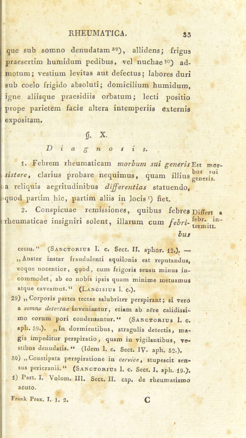 que 6ub somno denudatam29), allidens; frigus praesertim humidum pedibus, vel nuchae30) ad- motum; vestium levitas aut defectus; labores duri sub coelo frigido absoluti; domicilium humidum, igne aliisque praesidiis orbatum; lecti positio prope parietem facie altera intemperiis externis expositam. 0. x. Diagnosis. 1. Febrem rheumaticam morbum sui gendrisEst mor- sistere, clarius probare nequimus, quam illius generi™1 a reliquis aegritudinibus differentias statuendo, quod partim hic, partim aliis in locis1) fiet. 2. Conspicuae remissiones, quibus febres Differt a rheumaticae insigniri solent, illarum cum febri- termhtn_ bus cessu. “ (Sanctorius 1. c. Sect. II. aphor. 12.). —* „ Auster instar fraudulenti aquilonis est reputandus, eoque nocentior, quod, cum frigoris sensu minus in- commodet, ab eo nobis ipsis quam minime metuamus atque caveamus. (Lanoisius 1. c.). 29) ,, Corporis partes tectae salubriter perspirant; si verb a somno detentae inveniantur, etiam ab aere calidissi- # i I ' mo eorum pori condensantur.'* (Sarctorius 1. c. epli. 59.). „In dormientibus, stragulis detectis, ma- gis impeditur perspiratio, quam in vigilantibus, ve- stibus denudatis. *• (Idem 1. c. Sect. IV. aph. 52.). 30) ,, Constipata perspiratione in cervice, stupescit sen- sus pericranii. (Sanctobius 1. c. Sect. I. aph. 19.). 1) Part. I. \olum. III. Sect. II. cap. de rheumatismo acuto. C Frank Prax. I. 1, 2.