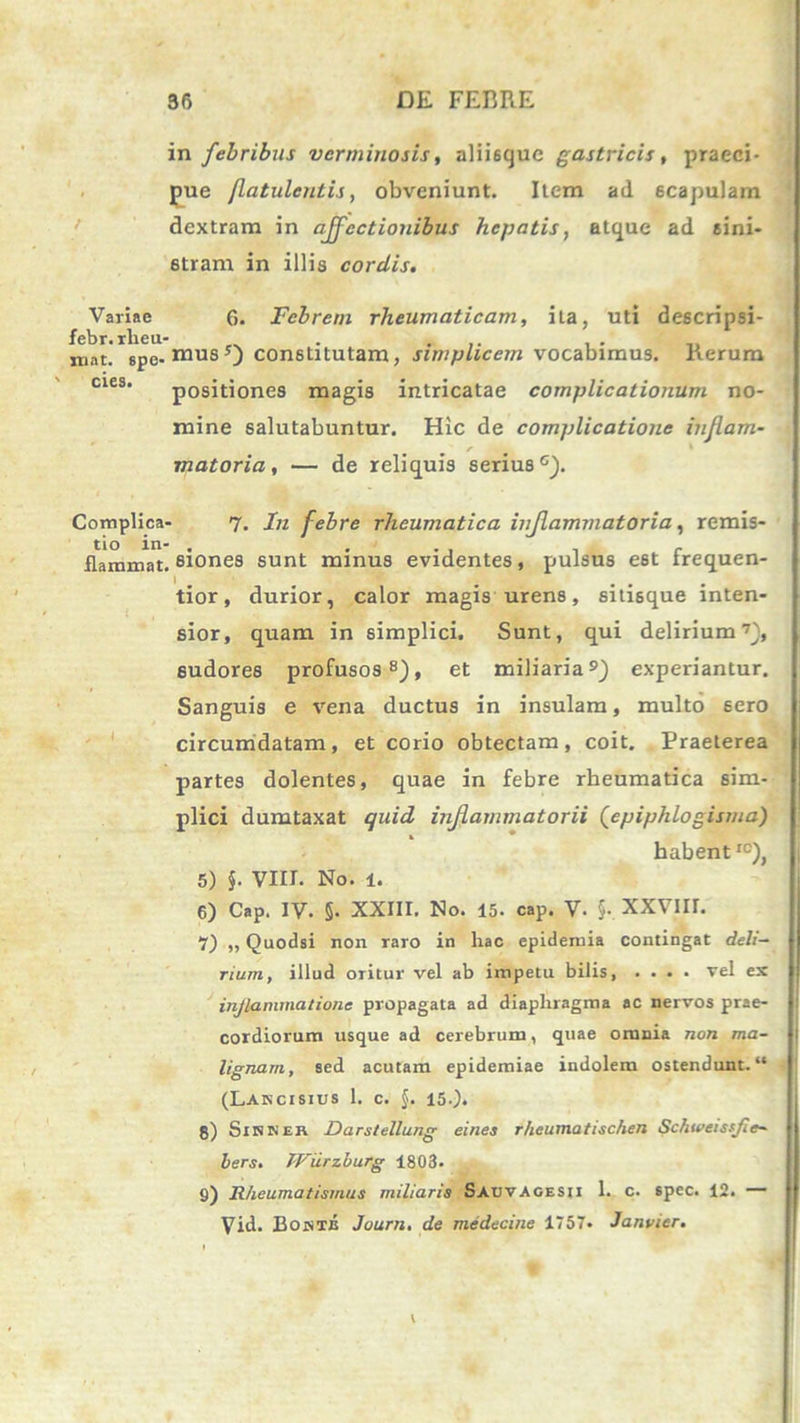 in febribus verminosis, aliisque gastricis, praeci- pue flatulcntis, obveniunt. Item ad scapulam dextram in affectionibus hepatis, atque ad sini- stram in illis cordis. Variae 6. Febrem rheumaticam, ita, uti descripsi- niat.' spe- ntusconstitutam, simplicem vocabimus. Rerum cies' positiones magis intricatae complicationum no- mine salutabuntur. Hic de complicatione injlam- r matoria, — de reliquis serius c). Complica- 7. In febre rheumatica inflammatoria, remis- tio in- . . flammat, siones sunt minus evidentes, pulsus est irequen- tior, durior, calor magis urens, sitisque inten- sior, quam in simplici. Sunt, qui delirium7), sudores profusos8), et miliaria9) experiantur. Sanguis e vena ductus in insulam, multo sero circumdatam, et corio obtectam, coit. Praeterea partes dolentes, quae in febre rheumatica sim- plici dumtaxat quid inflammatorii (epiphlogisma) habentIC), 5) J. VIII. No. l. 6) Cap. IV. 5. XXIII. No. 15. cap. V- §., XXVIII. 7) „ Quodsi non raro in hac epidemia contingat deli- rium, illud oritur vel ab impetu bilis vel ex inflammatione propagata ad diaphragma ac nervos prae- cordiorum usque ad cerebrum, quae omnia non ma- lignam, sed acutam epidemiae indolem ostendunt. “ (Lancisius 1. c. $. 15.). 8) Sikner Darstellung eines r/ieumatischen Schweissfie- bers. TViirzburg 1803. 9) Rheumatismus miliaris SauvAgesii 1. c. spec. 12. — Vid. Bointb Journ, de medecine 1757. Janvier.