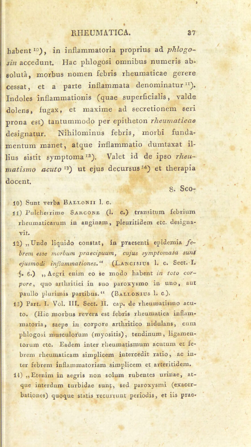 k RHEUMATICA. 37 habent10), in inflammatoria proprius ad phlogo- siti accedunt. Hac phlogosi omnibus numeris ab- soluta, morbus nomen febris rheumaticae gerere cessat, et a parte inflammata denominatur11). Indoles inflammationis (quae superficialis, valde dolens, fugax, et maxime ad secretionem seri prona est) tantummodo per epitheton rheumaticae designatur. Nihilominus febris, morbi funda- mentum manet, atque inflammatio dumtaxat il- lius sistit symptoma12). Valet id de ipso rheu- matismo acuto I3) ut ejus decursusI4) et therapia docent. 8. Sco- 10) Sunt verba Ballonii 1. c. 11) Pulcherrime Sahcone (1, c.) transitum febrium rheumaticarum in anginam, pleuritidem etc. designa- vit. 12) „Unde liquido constat, in praesenti epidemia fe- brem esse morbum praecipuum, cujus symptomata sunt ejusmodi injlammationes(Lancisius 1. c. Sect. I. $. 6.) ,, Aegri enim eo se modo habent in toto cor- pore , quo arthritici in suo paroxysmo in uno, aut paullo plurimis partibus. “ (Ballohius 1. c ). 13) Part. I. Vol. III. Sect. II. cap. de rheumatismo acu- to. (Hic morbus revera est febris rheumatica inflam- matoria, saepe in corpore arthritico nidulans, cum phlogosi musculorum (myositis), tendinum, ligamen- torum etc. Eadem inter rheumatismum acutum et fe- brem rheumaticam simplicem intercedit ratio, ac in- ter febrem inflammatoriam simplicem et arteritidem. 14) ,, Etenim in aegris non solum rubentes urinae, at- que interdum turbidae sunt, sed paroxysmi (exacer- bationes) quoque statis recurrunt periodis, et iis prae-