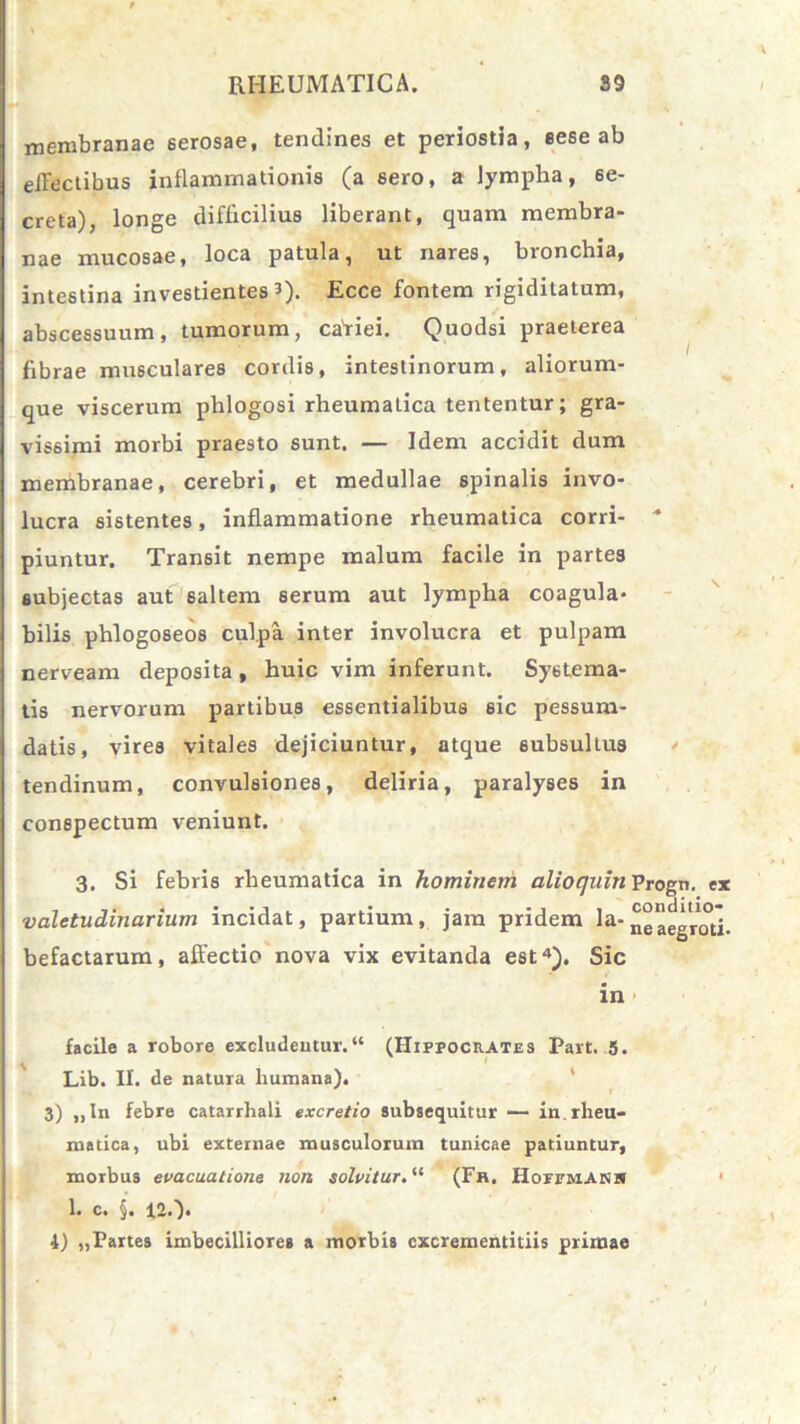 membranae serosae, tendines et periostia, eese ab effectibus inflammationis (a sero, a lympha, se- creta), longe difficilius liberant, quam membra- nae mucosae, loca patula, ut nares, bronchia, intestina investientes 3). Ecce fontem rigiditatum, abscessuum, tumorum, caViei. Quodsi praeterea fibrae musculares cordis, intestinorum, aliorum- que viscerum phlogosi rheumatica tententur; gra- vissimi morbi praesto sunt. — Idem accidit dum membranae, cerebri, et medullae spinalis invo- lucra sistentes, inflammatione rheumatica corri- * piuntur. Transit nempe malum facile in partes subjectas aut saltem serum aut lympha coagula* bilis phlogoseos culpa inter involucra et pulpam nerveam deposita , huic vim inferunt. Systema- tis nervorum partibus essentialibus sic pessum- datis, vires vitales dejiciuntur, atque subsultus tendinum, convulsiones, deliria, paralyses in conspectum veniunt. 3. Si febris rheumatica in hominem alio quin Progn. ex valetudinarium incidat, partium, jam pridem la- ne aegroti, befactarum, affectio nova vix evitanda est4). Sic in facile a robore excludentur.“ (Hippocrates Part. 5. Lib. II. de natura humana). 3) „In febre catarrhali ex cretio subsequitur — in. rheu- matica, ubi externae musculorum tunicae patiuntur, morbus evacuatione non solvitur. “ (Fr. HorrMANi» 1. c. §. 12.). 4) „Partes imbecilliores a morbis cxcrementitiis primae