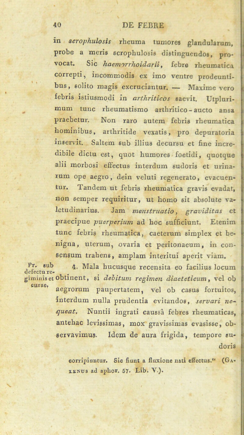 in scrophulosis rheuma tumores glandularum, probe a meris scrophulosis distinguendos, pro- vocat. Sic haennrrhoidarii, febre rheumatica correpti, incommodis ex imo ventre prodeunti- bus, 6olito magis excruciantur. — Maxime vero febris istiusmodi in arthriticos saevit. Utplnri- mum tunc rheumatismo arthritico-aucto ansa praebetur. Non raro autem febris rheumatica hominibus, arthritide vexatis, pro depuratoria inservit. Saltem sub illius decursu et fine incre- dibile dictu est, quot humores foetidi, quotque alii morbosi effectus interdum 6udoris et urina- rum ope aegro, dein veluti regenerato, evacuen- tur. Tandem ut febris rheumatica gravis evadat, non semper requiritur, ut homo sit absolute va- letudinarius. Jam menstruatio, graviditas et . ! praecipue puerperium ad hoc sufficiunt. Etenim tunc febris rheumatica, caeterum simplex et be- nigna, uterum, ovaria et peritonaeum, in con- sensum trahens, amplam interitui aperit viam. Pr. eub 4. Mala hucusque recensita eo facilius locum detectu re- giminis et obtinent, si debitum regimen diaeteticum, vel ob curae* aegrorum paupertatem, vel ob casus fortuitos, interdum nulla prudentia evitandos, servari ne~ queat. Nuntii ingrati caussa febres rheumaticas, antehac levissimas, mox gravissimas evasisse, ob- servavimus. Idem de aura frigida, tempore su- doris corripiuntur. Sic fiunt a fluxione nati effectus.‘‘ (G.i« xenu3 ad aphor. 57. Lib. V.). %