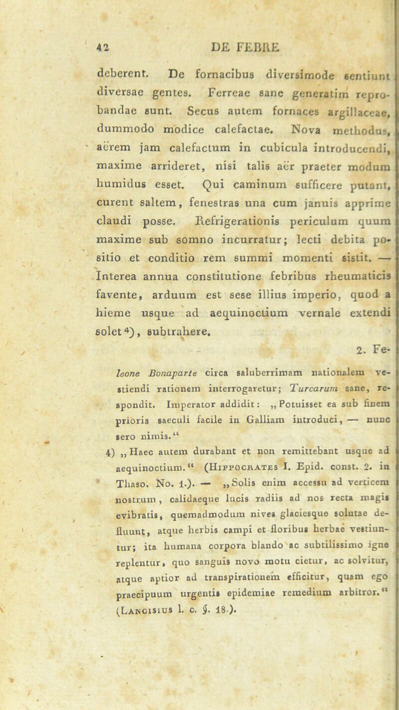 deberent. De fornacibus diversimode 6entiunt diversae gentes. Ferreae sane generalim repro- bandae sunt. Secus autem fornaces argillaceae, dummodo modice calefactae. Nova methodus, aerem jam calefactum in cubicula introducendi, maxime arrideret, nisi talis aer praeter modum humidus esset. Qui caminum sufficere putant, curent saltem, fenestras una cum januis apprime claudi posse. Refrigerationis periculum quum maxime sub somno incurratur; lecti debita po- sitio et conditio rem summi momenti sistit. — Interea annua constitutione febribus rheumaticis favente, arduum est sese illius imperio, quod a hieme usque ad aequinoctium vernale extendi solet4), subtrahere. 2. Fe- leone Bonaparte circa saluberrimam nationalem ve- stiendi rationem interrogaretur; Turearum sane, re- spondit. Imperator addidit: „ Potuisset ea sub finem prioris saeculi facile in Galliam introduci, — nunc sero nimis. “ 4) ,, Haec autem durabant et non remittebant usque ad aequinoctium. “ (Hippocrates I. Epid. const. 2. in Tliaso. No. 1.). — „ Solis enim accessu ad verticem nosti,um , calidaeque lucis radiis ad nos recta magis evibratis, quemadmodum nives glaciesque solutae de- fluunt, atque herbis campi et floribus herbae vestiun- tur; ita humana corpora blando ac subtilissimo igne replentur, quo sanguis novo motu cietur, ac solvitur, atque aptior ad transpirationeiu efficitur, quam ego praecipuum urgentis epidemiae remedium arbitror. (Lancisius 1. c. ]j. 18 ).