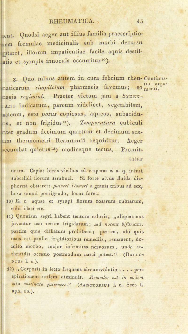 : ent. Quodsi aeger aut illius familia praescriptio- nem formulae medicinalis sub morbi decursu iptaret, illorum impatientiae facile aquis destil- atis et syrupis innocuis occurritur10). 3. Quo minus autem in cura febrium rheu- Continua i aaticarum simplicium pharmacis favemus; eo nagis regimini. Praeter victum jam a SrDEN- ajiio indicatum, parcum videlicet, vegetabilem, acteum, esto potus copiosus, aqueus, subacidu- lus, et non frigidus11). Temperatura cubiculi nter gradum decimum quartum et decimum sex- um thermometri Reaumurii requiritur. Aeger ecumbat quietus12) modiceque tectus. Promit- tatur unam. Capiat binis vicibus ad vesperas c. s. q. infusi subcalidi florum sambuci. Si forte alvus fluida dia- phoresi obstaret; pulveri Doweri a granis tribus ad sex, liora somni porrigendo, locus foret. 40) E. c. aquae et syrupi florum rosarum rubrarum, rubi idaei etc. 11) Quoniam aegri habent sen9um caloris, „ aliquatenus juvantur usu rerum frigidarum; sed nocent bifariam: partim quia difflatum prohibent; partim, ubi quis U6us est paullo frigidioribus remediis, remanent, do- mito morbo, major infirmitas nervorum, undp ar- thritidis occasio postmodum nasci potest. “ (Balx.o* mus 1. c.). 12) „ Corporis in lecto frequens circumvolutio .... per- spirationem utilem diminuit. Remedio est in eodem, situ obstinate quiescere.“ (Sakctorius 1. C. Sect. I. »ph. 90.).