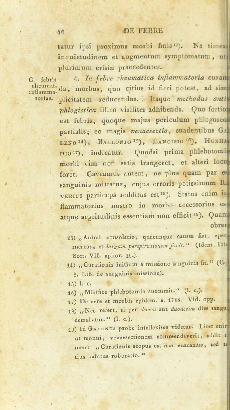 4 fi talur ipsi proximus morbi finis'*). Ne tiinea, inquietudinem et augmentum symptomatum, ut plurimum crisin praecedentes. C. febris 4. In febre rheumatica inflammatoria curan inflamma-da» morbus, quo citius id fieri potest, ad sim toriae. plicitatem reducendus. Itaque methodus anti jjhlogistica illico viriliter adhibenda. Quo fortio est febris, quoque majus periculum phlogoseo partialis; eo magis venaesectio, suadentibus Gt: leno14), Ballonio15), Lancisio16), HuXHi MI017), indicatur. Quodsi prima phlebotomi morbi vim non satis frangeret, et alteri loco foret. Caveamus autem, ne plus quam par e; sanguinis mittatur, cujus erroris potissimum B~ verius particeps redditus est18). Status enim ir flammatorius nostro in morbo accessorius es atque aegritudinis essentiam non efficitIS). Quair obrer 13) „ Animi consolatio, quacunque caussa fiat, aper meatus, et largam perspirationem facit.11 fidem, ibi< Sect. VII. aphor. I9r)- 14) „ Curationis initium a missione sanguinis fit. “ (Ca; 8. Lib. de sanguinis missione). 15) 1. c. 16) ,, Mirifice phlebotomia succurrit. (1. c.). 17) De 'aere et morbis epidem. a. 1748- Vid. opp. 18) ,, Nec refert, si per decem aut duodecim dies sangu detrahatur. “ (1. c.). 19) Id Galenus probe intellexisse videtur. Licet enir ut monui, venaesectionem commendaverit, addit t men: „ Curationis scopus est non evacuatio, sed t( tius habitus roboratio. “