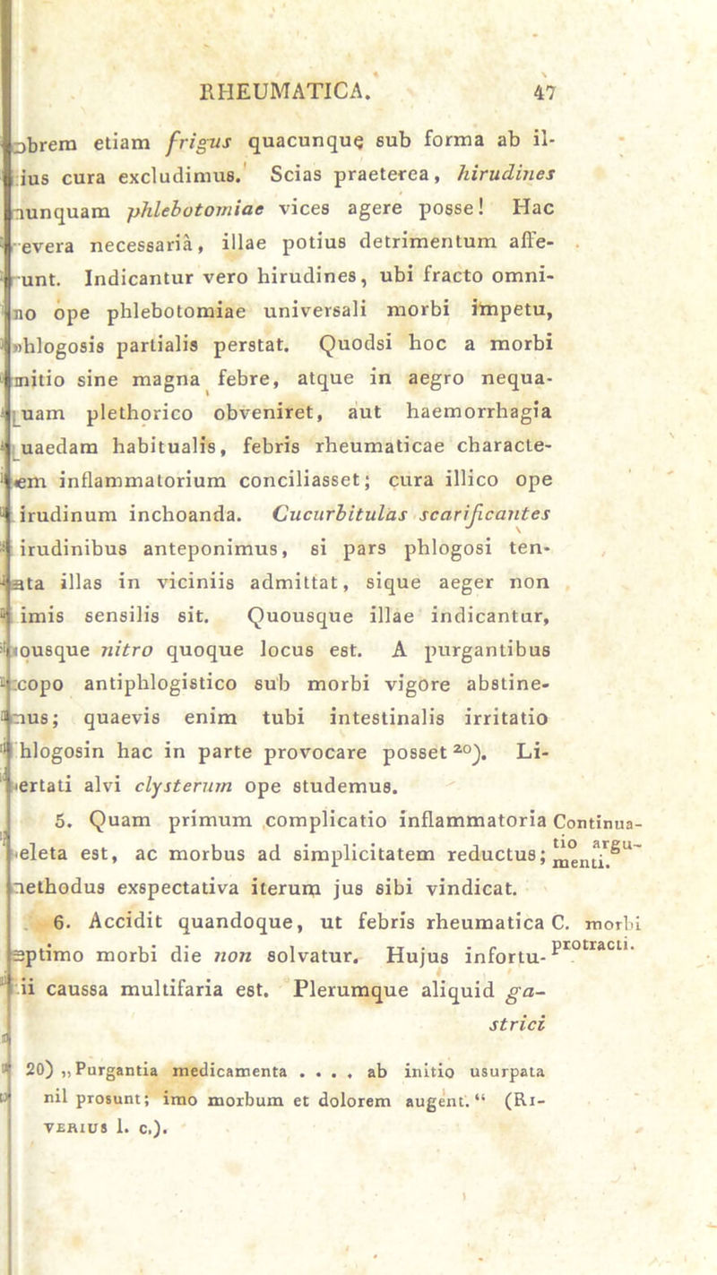 obrem etiam frigus quacunque aub forma ab il- ius cura excludimus. Scias praeterea, hirudines nunquam phlebotomiae vices agere posse! Hac evera necessaria, illae potius detrimentum affe- unt. Indicantur vero hirudines, ubi fracto omni- no ope phlebotomiae universali morbi impetu, whlogosis partialis perstat. Quodsi hoc a morbi initio sine magna febre, atque in aegro nequa- uam plethorico obveniret, aut haemorrhagia uaedam habitualis, febris rheumaticae characte- I em inflammatorium conciliasset; cura illico ope u irudinum inchoanda. Cucurbitulas scarificantes irudinibus anteponimus, 6i pars phlogosi ten- uata illas in viciniis admittat, sique aeger non imis sensilis sit. Quousque illae indicantur, «ousque nitro quoque locus est. A purgantibus :copo antiphlogistico sub morbi vigore abstine- amus; quaevis enim tubi intestinalis irritatio II hlogosin hac in parte provocare posset20). Li- iertati alvi clysterum ope studemus. 5. Quam primum complicatio inflammatoria Continua- eleta est, ac morbus ad simplicitatem reductus; nethodus exspectativa iterum jus sibi vindicat. 6. Accidit quandoque, ut febris rheumatica C. morbi optimo morbi die non solvatur. Hujus infortu- Prot;racu’ ii caussa multifaria est. Plerumque aliquid ga- strici 20) ,, Purgantia medicamenta .... ab initio usurpata nil prosunt; imo morbum et dolorem augent. “ (Ri- vehius 1. c.).