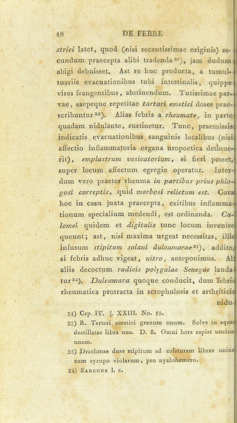 strici latet, quod (nisi rccentissimae originis) se- cundum praecepta alibi tradenda2'), jam dudum, abigi debuisset. Ast re huc producta, a tumul- tuariis evacuationibus tubi intestinalis, quippe vires frangentibus , abstinendum. Tutissimae par- vae , 6aepeque repetitae tartari emetici do6es prae- scribuntur22). Alias febris a rheumate, in parte quadam nidulante, sustinetur. Tunc, praemissis indicatis evacuationibus 6anguinis localibus (nisi affectio inflammatoria organa uropoetica detinue- rit) , emplastrum vesicatorium, si fieri posset, super locum affectum egregie operatur. Inter- dum vero praeter rheuma in partibus prius phlo- gosi correptis, quid morbosi relictum est. Cura hoc in casu juxta praecepta, exitibus inflamma- tionum specialium medendi, est ordinanda. Ca- lomel quidem et digitalis tunc locum invenire queunt; ast, nisi maxima urgeat necessitas, illis infusum stipitum solani dulc amarae2^'), addito, si febris adhuc vigeat, nitro, anteponimus. Ab aliis decoctum radicis polygalae Senegae lauda- tur24). Dulcamara quoque conducit, dum febrit rheumatica protracta in scrophulosis et arthriticis nidu- 21) Cap. IV. §. XXIII. No. 19. 22) R. Tartari emetici granum unum. Solve in aquai destillatae libra una. D. S. Omni hora capiat uncian unam. 23) Drachmae duae stipitum ad colaturam librae unins cum syrupo violarum , pro nychthemero.