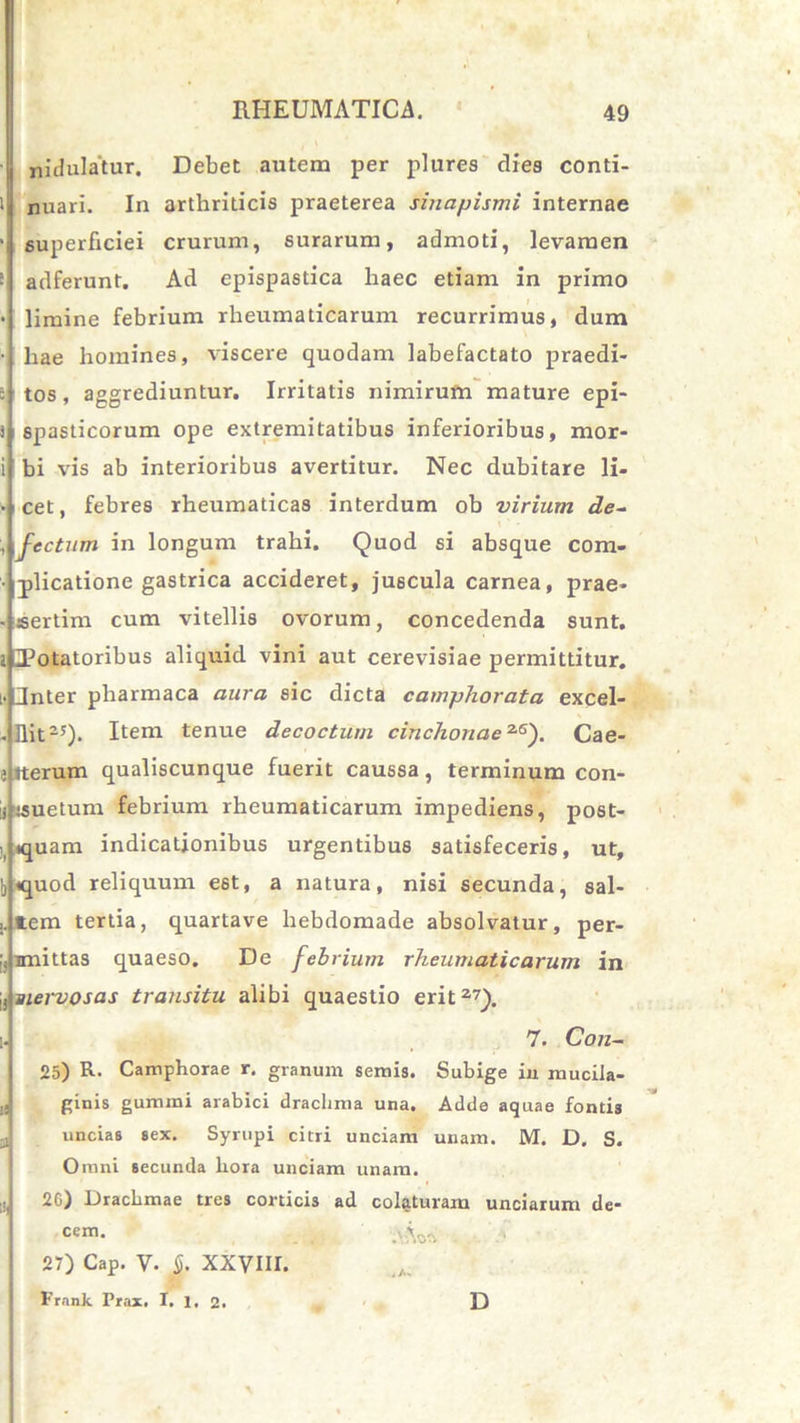 nidulatur. Debet autem per plures dies conti- i nuari. In arthriticis praeterea sinapismi internae > superficiei crurum, surarum, admoti, levamen [ adferunt. Ad epispastica haec etiam in primo • limine febrium rheumaticarum recurrimus, dum • hae homines, viscere quodam labefactato praedi- : tos, aggrediuntur. Irritatis nimirum mature epi- i spasticorum ope extremitatibus inferioribus, mor- i! bi vis ab interioribus avertitur. Nec dubitare li- • cet, febres rheumaticas interdum ob virium de~ \ ' - fectum in longum trahi. Quod si absque com- ■ plicatione gastrica accideret, juscula carnea, prae- - sertim cum vitellis ovorum, concedenda sunt, i Totatoribus aliquid vini aut cerevisiae permittitur. [. Jnter pliarmaca aura sic dicta camphorata excel- - Ilit-y). Item tenue decoctum cinchonae2S). Cae- e iterum qualiscunque fuerit caussa, terminum con- ii isuetum febrium rheumaticarum impediens, post- tquam indicationibus urgentibus satisfeceris, ut, b <quod reliquum est, a natura, nisi secunda, sal- item tertia, quartave hebdomade absolvatur, per- imittas quaeso. De febrium rheumaticarum in j, nervosas transitu alibi quaestio erit a7)- i. 7. Con- 25) R- Camphorae r. granum semis. Subige in mucila- ginis gumini arabici drachma una. Adde aquae fontis uncias sex. Syrupi citri unciam unam. M. D. S. Omni secunda hora unciam unam. 2G) Drachmae tres corticis ad colaturam unciarum de- cem. . . .'Aoft 27) Cap. V. S. XXVIII. FrnnJc Prax. I. 1. 2. D