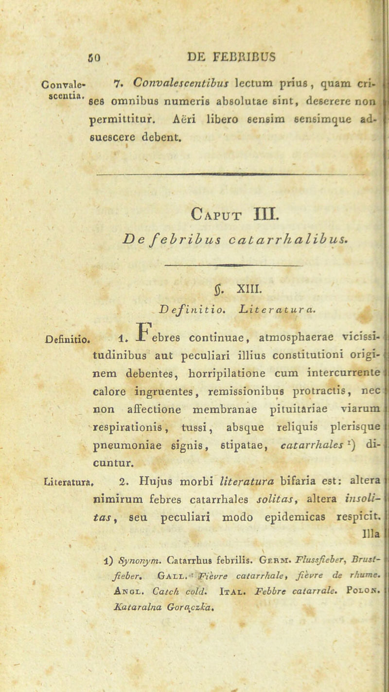 Gonvale- 7. Convalescentibus lectum prius, quam cri- scenua. sefl 0Tnnj|->U8 numeris absolutae 6int, deserere non permittitur. Aeri libero sensim sensimque ad-’ suescere debent. Caput III. De febribus cat urrh alib us. $. XIII. D efinitio. Lit er atur a. Definitio. 1. -F ebres continuae, atmosphaerae vicissi- tudinibus aut peculiari illius constitutioni origi- nem debentes, horripilatione cum intercurrente calore ingruentes, remissionibus protractis, nec non affectione membranae pituitariae viarum respirationis, tussi, absque reliquis plerisque pneumoniae signis, 6tipatae, catarrhales1) di- cuntur. Literatura, 2. Hujus morbi literatura bifaria est: altera nimirum febres catarrhales solitas, altera insoli- tas , seu peculiari modo epidemicas respicit. Illa l) Synonym. Catarrhus febrilis. Germ. Flussjieber, Brust- fieber, Gall.: Fievre catarrhale, fievre de r/iume. Anol. Catch cold. Ital. Febbre calarrale. Polon. Kataralna Gorayzka.