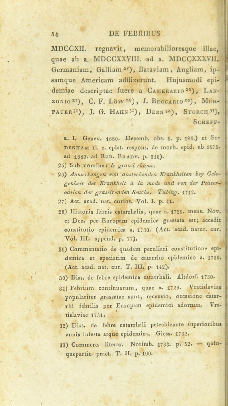 MDCCXII. regnavit, memorabilioresque illae, quae ab a. MDCCXXVIII. ad a. MDCCXXXV1I. j Germaniam, Galliam 25), Bataviam , Angliam, ip- 6amque Americam adflixerunt. Hujusmodi epi- demiae descriptae fuere a Camerario 26), Lan- zonio27), C. F. Lovv28), J. Beccario25), Mih» fauer30), J. G. Hahn31)» Hern32), STORCH ”), ScHEFF* a. I. Genev. 1680- Decemb. obs. 6. p. 184.) et Sy- dekham (1. c. epist. respons. de rnorb. epid. ab 1675« ad 1680. ad Rob. Brady. p. 310). 25) Sub nomine: le grand rhume. 26) Anmerkungen von ansteckenden Krankheiten bey Gele- genheit der Krankheit a la mode und von der Prdser- vation der grassirenden Seuche. Tiibing. 1712. 27) Act. acad. nat. curios. Vol. I. p. 41. 28) Historia febris catarrhalis, quae a. 1729. mens. Nov. j et Dec. per Europam epidemice grassata est; accedit j constitutio epidemica a. 1730. (Act. acad. natur, cur. | Vol. III. append. p. 77). 29) Commentatio de quadam peculiari constitutione epi- j demica et speciatim de catarrlio epidemico a. 1730. I (Act. acad. nat. cur. T. III. p. 142). 30) Diss. de febre epidemica catarrbali. Altdorf. 1730« 31) Febrium continuarum, quae a. ±729. Vratislaviae | . populariter grassatae sunt, recensio, occasione catar- | rhi febrilis per Europam epidemici adornata. Yra- i tislaviae 1731. 32) Diss. de febre catarrbali petechizante superioribus annis infesta atque epidemica. Giess. 1732. 33) Commere, literar. Norimb. 1733. p. 52« — quin- quepartit. pract. T. II. p. 100.