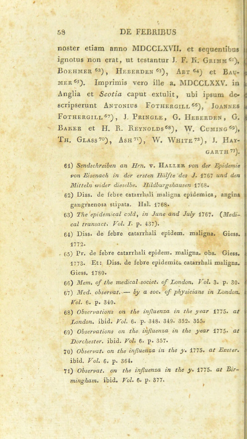 noster etiam anno MDCCLXVIJ. et sequentibus ignotus non erat, ut testantur J. F. K; Grimm6'), Boehbier62), Hhberden 6’), Abt c4) et Bav* hier65). Imprimis vero ille a. MDCCLXXV. in iinglia et Scotia caput extulit, ubi ipsum de- scripserunt Antonius Fothergill 66), Joannes Fothergill67), J. Pringle, G. Heberden, G. Baker et H. R. Reynolds68), W. Cubiing65), Th. Glass70), Ash71), W. White72), J. Hay- GARTH73). 61) Sendschreiben an Ilrn. v. Hailek von der Epidemie von Eisenach in der ersten Hdlfte des J. 1767 and dtn Mitteln tvider dieselbe. Uildburgshausen 1768. 62) Diss. de febre catarrhali maligna epidemica, angina gangraenosa stipata. Hal. 1768« 63) The epidemical cold, in Jane and July 1767. (Medi- cal transact. Vol. I. p. 437). 64) Diss. de febre catarrhali epidem. maligna. Giess. 1772. . 65) Pr. de febre catarrhali epidem. maligna, obs. Giess. 1773. Et: Diss. de febre epidemica catarrhali maligna. Giess. 1780. 66) Mem. of the medical societ. of Lortdon. Vol. 3. p. 30* 67) Med. observat.— by a soc. of physicians in London. Vol. 6. p. 340. 68) Observations on the influenza in the year 1775. at Eondon. ibid. Vol. 6. p. 348. 349. 352. 355. 69) Observations on the influenza in the year 1775- at Eorchester. ibid. Vol. 6. p* 357. 70) Observat, on the influenza in the y. 1775. at Exeter. ibid. Vol. 6. p. 364. 71) Observat, on the influenza in the y. 1775. at Bir- mingham. ibid. Vol. 6. p- 377. I