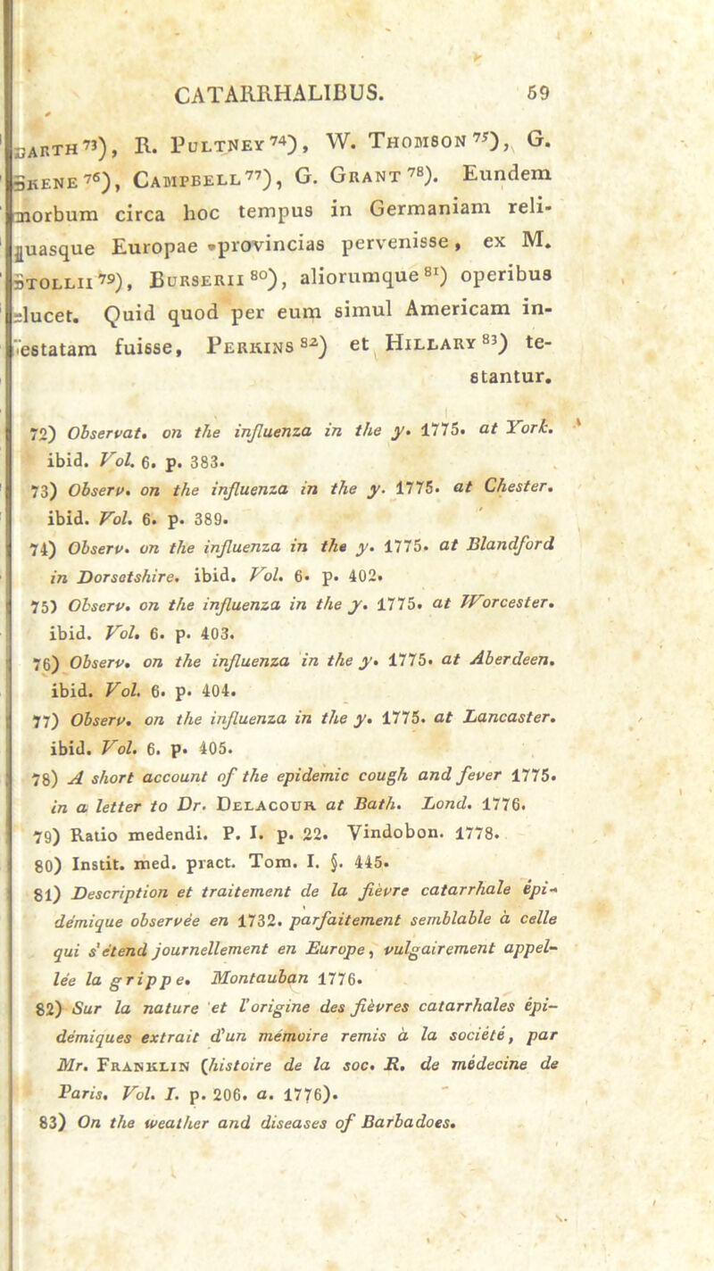 SAKTH’3), R. ruLTNEY”), W. THOMSON7*), G. 5kene76), Campbell77), G. Grant 78). Eundem morbum circa hoc tempus in Germaniam reli- jjuasque Europae «.provincias pervenisse, ex M. Stollii79), Eurserii80), aliorumque81) operibus slucet. Quid quod per eum simul Americam in- Vestatam fuisse, Peruins82) et Hillary 83) te- stantur. 72) Observat. on the influenza in tlie y. 1775. at York. ibid. Vol. 6. p. 383. 73) Observ. on the influenza in the y. 1775. at Chester. ibid. Vol. 6. p. 389. 74) Observ. on the influenza in the y. 1775. at Blandford in Dorsatshire. ibid. Vol. 6« p. 402. 75) Observ. on the influenza in the y. 1775. at Worcester. ibid. Vol. 6. p. 403. 76) Observ. on the influenza in the y. 1775. at Aberdeen. ibid. Vol. 6. p. 404. 77) Observ. on the influenza in the y. 1775. at Lancaster. ibid. Vol. 6. p. 405. 78) A short account of the epidemic cough and fever 1775. in a letter to Dr. Delacour at Bath. Lond. 1776. 79) Ratio medendi. P. I. p. 22. Vindobon. 1778. 80) Instit. med. pvact. Tom. I. §. 445. 81) Description et traitement de la fievre catarrhale epi•. demique observee en 1732. parfaitement semblable a celle qui s'etend journellement en Europe, vulgairement appel- lee la grippe. Montauban 1776. 82) Sur la nature et Vorigine des fievres catarrliales epi- demiques extrait d'un memoire remis d la societ e, par Mr. Fr.anki.in (histoire de la soc. R. de medecine de Paris. Vol. I. p. 206. a. 1776). 83) On the wealher and diseases of Earbadoes.