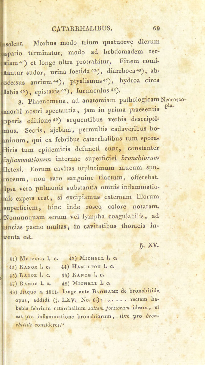 •solent. Morbus modo trium quatuorve dierum spatio terminatur, modo ad hebdomadem ter- tiam41) et longe ultra protrahitur. Finem comi- tantur sudor, urina foetida42), diarrhoea«), ab- scessus aurium44), ptyalismus45), hydroa circa ilabia46), epistaxis47)» furunculus48). 3. Phaenomena, ad anatomiam pathologicam imorbi nostri spectantia, jam in prima praesentis operis editione49) sequentibus verbis descripsi- mus. Sectis, ajebam, permultis cadaveribus ho- minum, qui ex febribus catarrhalibus tum spora- dicis tum epidemicis defuncti sunt, constanter Inflammationem internae superficiei bronchiorum detexi. Eorum cavitas utplurimum mucum spu- mosum , non raro sanguine tinctum, offerebat. Ipsa vero pulmonis substantia omnis inflammatio- nis expers erat, si excipiamus externam illorum superficiem, hinc inde roseo colore notatam. Nonnunquam serum vel lympha coagulabilis, ad uncias paene multas, in cavitatibus thoracis in- wrenta est. tf. XV. 41) Metzoer L c. 42) Micheel 1. c. 43) Ranoe 1. c. 44) Hamilton 1. C. 45) Ranoe 1. c. 46) Ranoe 1. c. 47) Ranoe 1. c. 48) Michell 1. c. 40) Itaque a. 1811. longe ante Badhami de bronchitide, opus, addidi (§. LXV. No. 6.): ,,•••• rectam ha- bebis febrium catarrhalium saltem fortiorum ideam , si eas pro inflammatione bronchiorum, sive pro bron- chitide consideres.“ Necrosco- pia.