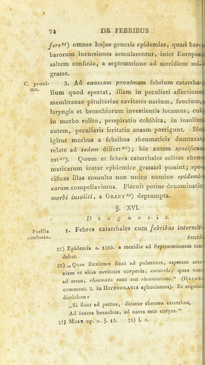 i fore25) omnes hujus generis epidemias, quasi bar- barorum incursiones aemularentur, inter Europae saltem confinia, a aeptemtrione ad meridiem mi- grasse. C. pvoxi- 3. Ad caussam proximam febrium catarrba- lium quod spectat, illam in peculiari affectione membranae pituitariae cavitates narium, faucium, laryngis et bronchiorum investientis locamus, cui in morbo solito, perspiratio cohibita, in insolitoji autem, peculiaris irritatio ansam porrigunt. Ille io-itur morbus a febribus rheumaticis dumtaxat a relate ad sedem differt26); hic autem specificus est27). Quum et febres catarrhales solitae rheu- maticarum instar epidemice grassari possint; spe- cificas illas consulto non unico nomine epidemi- carum compellavimus. Placuit potius denominatio morbi insoliti, a Guant28) deprompta. XVI. Diagnosis. 1. Febres catarrhales cum febribus intermit- tenti’• 05) Epidemia a. 1580. a meridie ad Septemtrionem ten debat. 26) ,, Quae fluxiones fiunt ad pulmones, asperam arte- riam et alias cavitates corporis, catarrhi; quae vere ad artus, rheumata sunt aut rheumatismi(Galesi comment. 3. in Hippocratis apborismos). Et sequent disticlion: ,.Si fluat ad pectus, dicatur rheuma catarrliu», Ad fauces branebus, ad nares esto coryza. “ 27) Mos* op. c. §. 13. 28) 1. c* Facilis confusio.