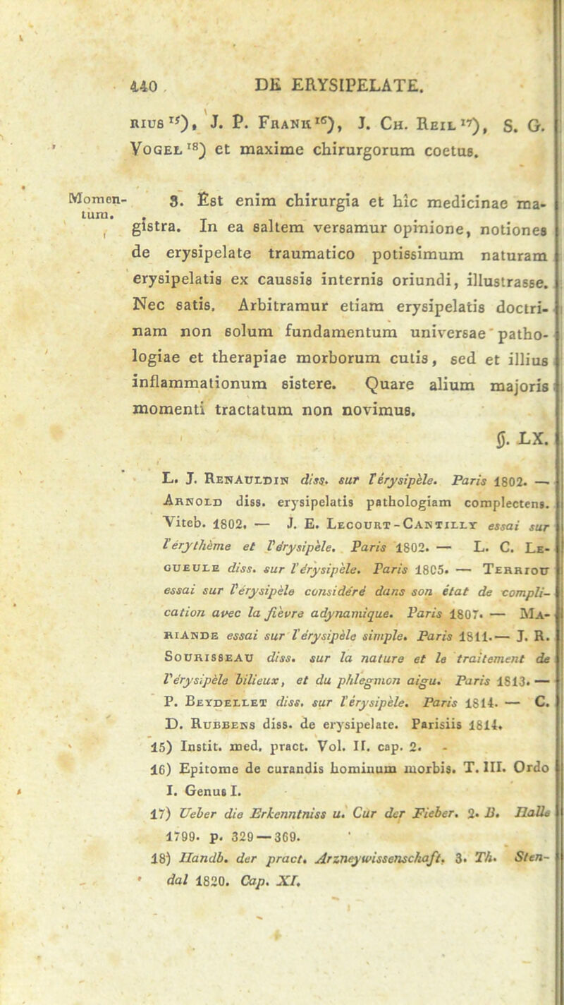 Momen' tum. RIU61*)» J. P. FhankiC), J. Ch. Reil 17), S. G. Vogee18) et maxime chirurgorum coetus. 8. Est enim chirurgia et hic medicinae ma- gistra. In ea saltem versamur opinione, notiones de erysipelate traumatico potissimum naturam erysipelatis ex caussis internis oriundi, illustrasse. Nec satis. Arbitramur etiam erysipelatis doctri- nam non 6olum fundamentum universae' patho- logiae et therapiae morborum cutis, sed et illius inflammationum sistere. Quare alium majoris momenti tractatum non novimus. 0. LX. L.. J. RENAunniN dis$. sur Terysipele. Paris 1802. — Abhold diss. erysipelatis pathologiam complectens. Viteb. 1802. — J. E. Lecouh.t-Cantii.ly essai sur Terytheme et Terysipele. Paris 1802. — L. C. Le- GUEUtE diss. sur l’drysipele. Paris 18C5. — TERRrotr essai sur Terysipele considere dans son etat de compli- cation avec la fievre adynamique. Paris 1807. — Ma- riAnde essai sur Terysipele simple. Paris 1811.— J. R. Sourisseau diss. sur la nature et le traitement de Terysipele bilieux, et du p/ilegmon aigu. Paris 1S13.— P. Beydellet diss, sur Terysipele. Paris 1S14. — C. D. Rubbens diss. de erysipelate. Parisiis 1814. . s 45) Instit. med, pract. Vol. IT. cap. 2. 16) Epitome de curandis hominum morbis. T. III. Ordo I. Genus I. 17) Ueber die Erkcnntniss u. Cur der Fieber. 2» B. IlaU6 1799. p. 329 — 369. 18) Ilandb. der pract. Arzneywissetischaft, 3. Th. Sten- • dal 1820. Cap. XI.