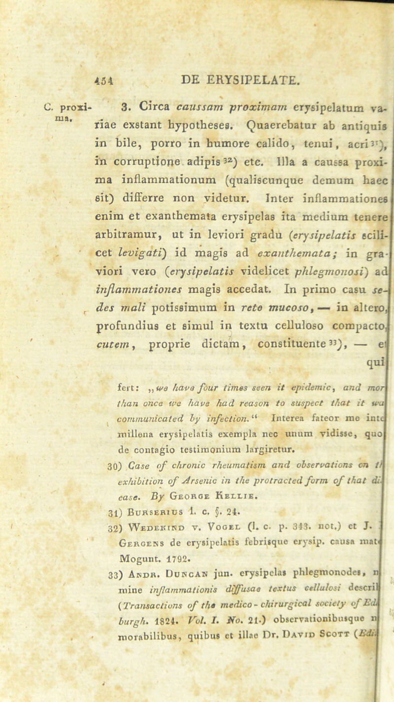 C. proxi rua. 3. Circa caussam -proximam erysipelatum va- riae exstant hypotheses. Quaerebatur ab antiquis in bile, porro in humore calido, tenui, acri*1}, in corruptione adipis3Z) etc. Illa a caussa proxi- ma inflammationum (qualiscunque demum haec sit) differre non videtur. Inter inflammationes enim et exanthemata erysipelas ita medium tenere arbitramur, ut in leviori gradu (erysipelatis scili- cet levigati) id magis ad exanthemata; in gra- viori vero (erysipelatis videlicet phlegmonosi) ac inflammationes magis accedat. In primo casu se- des mali potissimum in rete mucoso,— in altero,! profundius et simul in textu celluloso compacto, cutem, proprie dictam, constituente33), — ei quii fert: ,,we hava four times seen it epiclemic, and moi than once we haoe had reason to suspect tfiat it kj| communicaled by infection. “ Interea fateor me int( millena erysipelatis exempla nec unum vidisse, quo de contagio testimonium largiretur. 30) Case of chronie rheurnatism and observations cn t) exhibition of Arsenic in ihe protracted form of that A'.| case. By Georoe Belete. 31) Burserius i. c. f. 24. 32) Wedeicird v. Vooee (1. c. p. 343. not.) et J. Gergens de erysipelatis febrisque crysip. causa mat< Mogunt. 1792. 33) Akdr. DukcAK jun. erysipelas phlegmonodes, mine infammationis diffusae textus cellulosi descril (Transaclions of the medico - chirurgical socicty of Ec burgh. 1824. Vol. I. No. 21•) observationibusque 11I inorabilibus, quibus et illae Dr. David Scott (.EA.