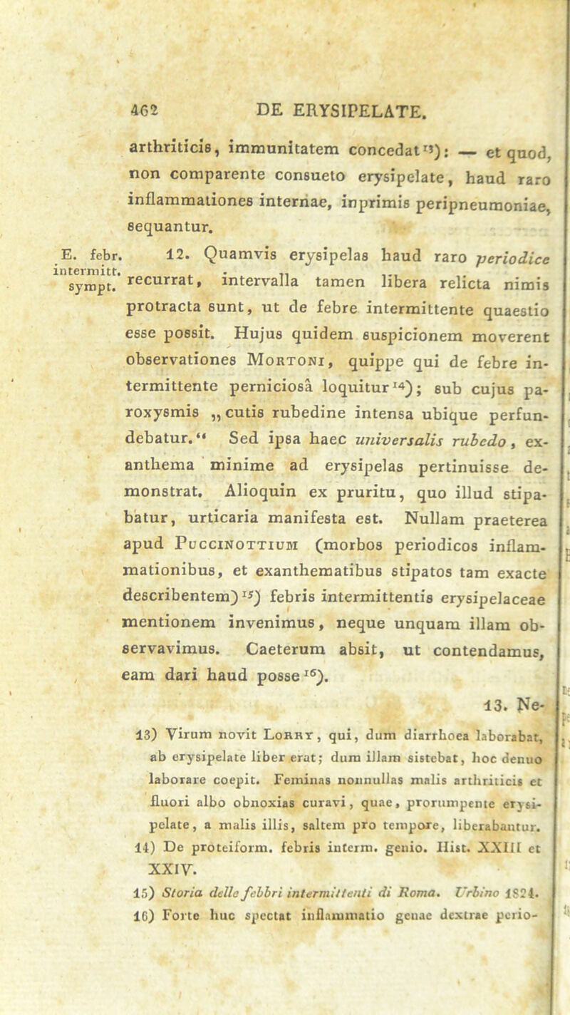 E. fcbr intermitt. sympt. arthriticis, immunitatem concedat rJ): et quod, non comparente consueto erysipelate, haud raro inflammationes internae, inprimis peripneumoniae, sequantur. 12. Quamvis erysipelas haud raro periodice recurrat, intervalla tamen libera relicta nimis protracta sunt, ut de febre intermittente quaestio esse possit. Hujus quidem suspicionem moverent observationes Mortoni, quippe qui de febre in- termittente perniciosa loquitur'4); 8ub cujus pa- roxysmis „ cutis rubedine intensa ubique perfun- debatur. “ Sed ipsa haec universalis rubedo, ex- anthema minime ad erysipelas pertinuisse de- monstrat. Alioquin ex pruritu, quo illud stipa- batur, urticaria manifesta est. Nullam praeterea apud Puccinottiubi (morbos periodicos inflam- mationibus, et exanthematibus stipatos tam exacte describentem)1*) febris intermittentis erysipelaceae mentionem invenimus, neque unquam illam ob- servavimus. Caeterum absit, ut contendamus, eam dari haud posse IS). t; 13. He- * ^ 13) Virum novit Lorrt, qui, dum diarrhoea laborabat, .. ab erysipelate liber erat; dum illam sistebat, hoc denuo laborare coepit. Feminas nonnullas malis arthriticis et fluori albo obnoxias curavi, quae, prorumpente eTjsi- pelate, a malis illis, saltem pro tempore, liberabantur. 14) De proteiform. febris interm. genio. Ilist. XXIII et XXIV. 15) Storia dcllc fc.bbri intermittenti di Roma. Urbino 1824. 16) Forte huc spectat inflammatio geuae dextrae perio-