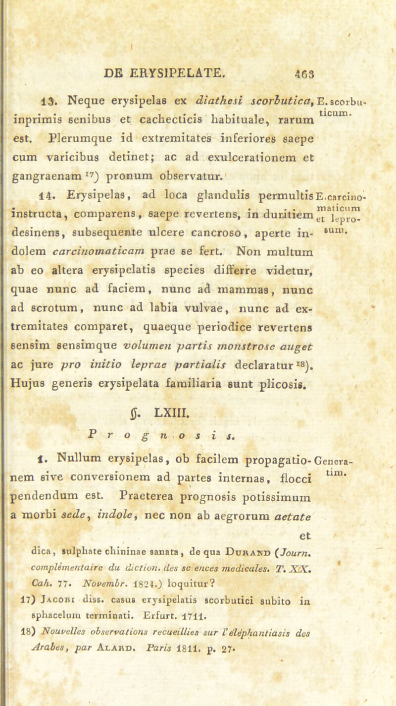 I DE ERYSIPELATE. 463 13. Neque erysipelas ex diathesi scorbutica, E. scorbu- inprimis senibus et cachecticis habituale, rarum UCUU1' est. Plerumque id extremitates inferiores saepe cum varicibus detinet; ac ad exulcerationem et gangraenam 17) pronum observatur. 14. Erysipelas, ad loca glandulis permultis E. carcino- instructa, comparens, saepe revertens, m duritiem eC je . desinens, subsequente ulcere cancroso, aperte in- 8uni* dolem carcinomaticam prae se fert. Non multum ab eo altera erysipelatis species differre videtur, quae nunc ad faciem, nunc ad mammas, nunc ad scrotum, nunc ad labia vulvae, nunc ad ex- tremitates comparet, quaeque periodice revertens sensim sensimque volumen partis monstrose auget ac jure pro initio leprae partialis declaratur18). Hujus generis erysipelata familiaria sunt plicosis. 0. LXIII. o g n o s. 1. Nullum erysipelas, ob facilem propagatio-Genera- nem 6ive conversionem ad partes internas, flocci tlm* pendendum est. Praeterea prognosis potissimum a morbi sede, indole, nec non ab aegrorum aetate et dica, sulpliate cliininae sanata, de qua Durabd (Journ. complenientaire da diction. des sc ences medicales. T. XDC. Cah. 77. Novembr. 18240 loquitur? 17) Jacobi diss. casus erysipelatis scorbutici subito in sphacelum terminati. Erfurt. 4711. 18) Nouvelles observations recueillies sur L'elephantiasis des Arabes, par Alard. Paris 1811. p. 27*