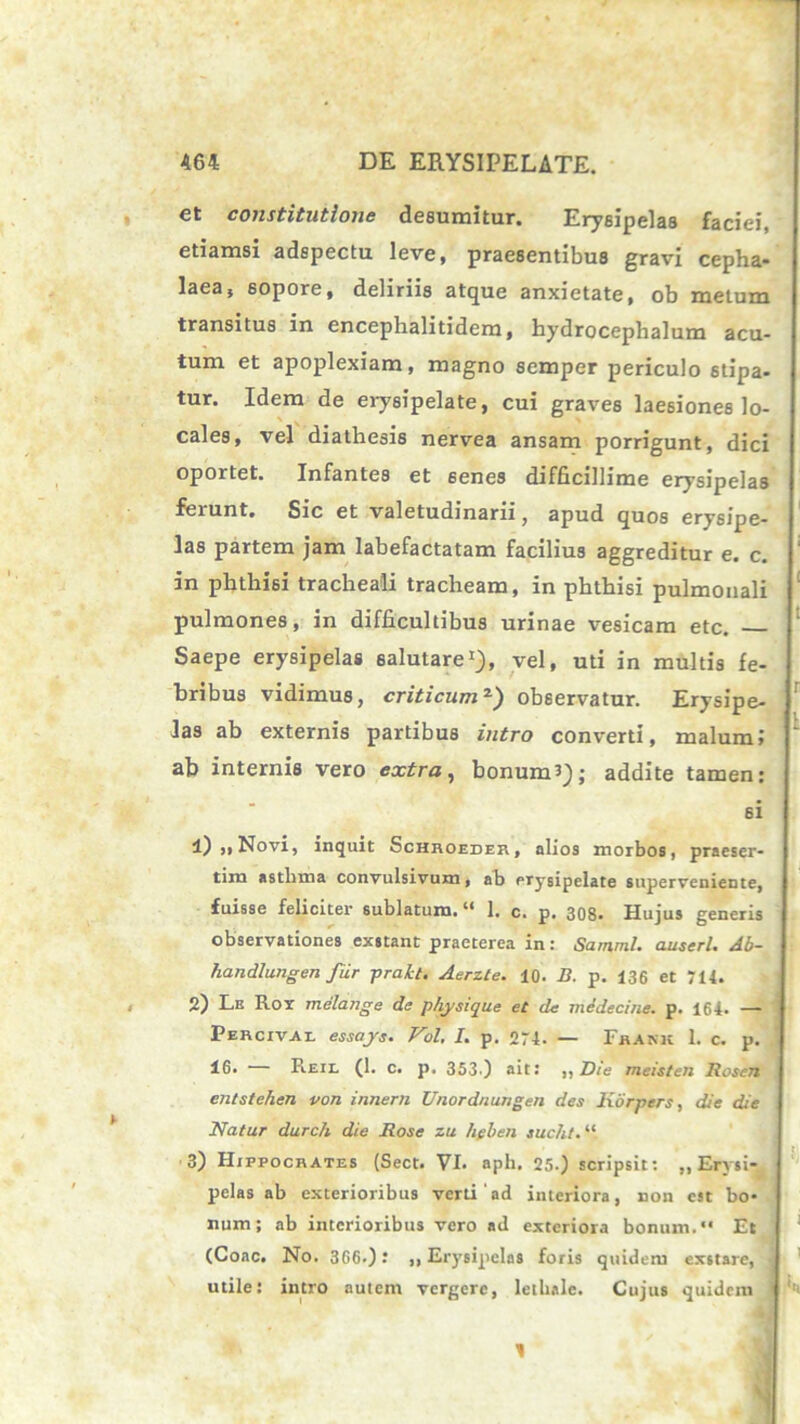 et constitutione desumitur. Erysipelas faciei, etiamsi adspectu leve, praesentibus gravi cepha- laea, sopore, deliriis atque anxietate, ob metum transitus in encephalitidem, hydrocephalum acu- tum et apoplexiam, magno semper periculo stipa- tur. Idem de erysipelate, cui graves laesiones lo- cales, vel diathesis nervea ansam porrigunt, dici oportet. Infantes et 6enes difficillime erysipelas ferunt. Sic et valetudinarii, apud quos erysipe- las partem jam labefactatam facilius aggreditur e. c. in phthisi tracheali tracheam, in phthisi pulmonali pulmones, in difficultibus urinae vesicam etc. Saepe erysipelas salutare1), vel, uti in multis fe- bribus vidimus, criticum2) observatur. Erysipe- las ab externis partibus intro converti, malum; ab internis vero extra, bonum?); addite tamen: si 1) ,, Novi, inquit Schhoedes, alios morbos, praeser- tim asthma convulsivum, ab erysipelate superveniente, fuisse feliciter sublatum. “ 1. c. p. 308. Hujus generis observationes exstant praeterea in: SammI. auserl. Ab- handlungen fur prakt. Aerzte. 10. B. p. 136 et 714. 2) Le Ror melange de pfiysique et de medecine. p. 164. —- Percivai. essajs. Vol, I. p. 274- — Fbakk 1. c. p. 16. — Reil (1. c. p. 353) ait: ,, Die meisten Rosen entstehen von innem Unordnungen des Kdrpers, die die Natur durch die Rose zu heben sucht. “ 3) Hippocrates (Sect. VI. aph. 25.) scripsit: „ Erysi- pelas ab exterioribus verti ad interiora, non cat bo- num; ab interioribus vero ad exteriora bonum. Et (Coae. No. 366.): ,, Erysipelas foris quidem exstare, j utile: intro autem vergere, lethale. Cujus quidem 1 1