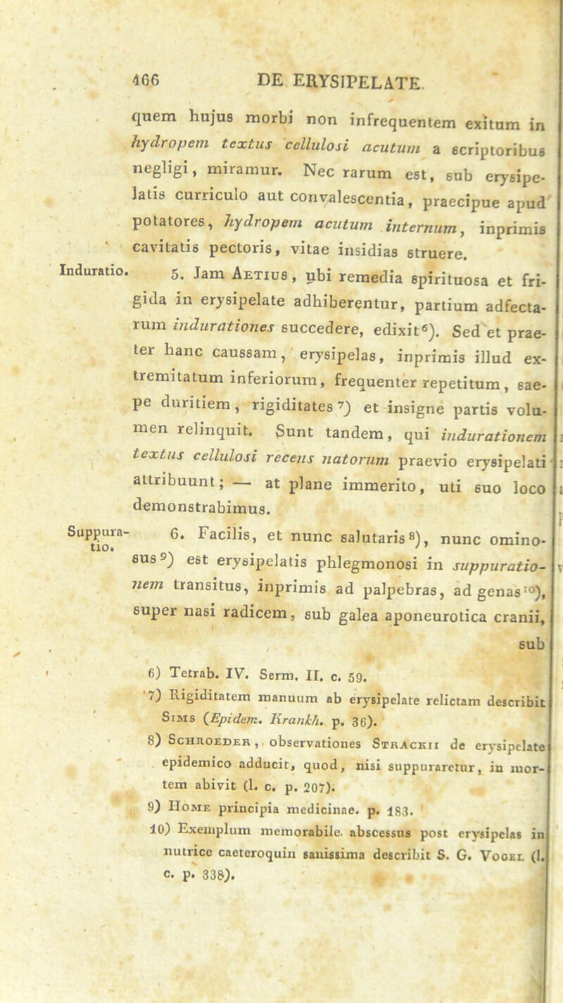 Induratio Suppura' tio. quem hujus morbi non infrequentem exitum in hydropem textus cellulosi acutum a scriptoribus negligi, miramur. Nec rarum est, sub erysipe- latis curriculo aut concalescentia, praecipue apud potatores, hydropem acutum internum, inprimia cavitatis pectoris, vitae insidias struere. 5. Jam Aetius, ubi remedia spirituosa et fri- gida in erysipelate adhiberentur, partium adfecta- rum indurationes succedere, edixit6). Sed et prae- ter hanc caussam, erysipelas, inprimis illud ex- tremitatum inferiorum, frequenter repetitum, sae- pe duritiem, rigiditates7) et insigne partis volu- men relinquit. Sunt tandem, qui indurationem i textus cellulosi recens natorum praevio erysipelati' : attribuunt; — at plane immerito, uti suo loco i demonstrabimus. 6. Facilis, et nunc salutaris8), nunc omino- sus9) est erysipelatis phlegmonosi in suppuratio- v nem transitus, inprimis ad palpebras, ad genas10), super nasi radicem, sub galea aponeurotica cranii, sub 6) Tetrab. IV. Serm. II. c. 59. ,) Rigiditatem manuum ab erysipelate relictam describit Stms (Epidenz. Krankh. p. 36). 8) Schroeder , observationes Strack i i de erysipelate epidemico adducit, quod, nisi suppuraretur, in mor- tem abivit (1. c. p. 207). 9) Home principia medicinae, p. 1S3. 10) Exemplum memorabile, abscessus post erysipelas in nutrice caeteroquia sanissima describit S. G. Vooel (1. c. p. 333).