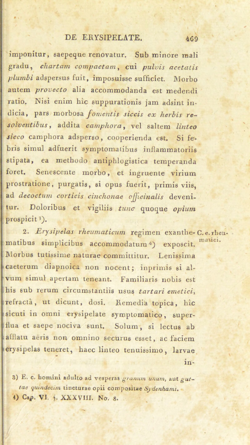 imponitur, saepeque renovatur. Sub minore mali gradu, chartam compactam, cui pulvis acetatis plumbi adspersus fuit, imposuisse sufficiet. Morbo autem provecto alia accommodanda est medendi ratio. Nisi enim hic suppurationis jam adsint in- dicia, pars morbosa J~omentis siccis ex herbis re- solventibus, addita camphora, vel saltem linteo sicco camphora adsperso, cooperienda est. Si fe* bris simul adfuerit symptomatibus inflammatoriis stipata, ea methodo antiphlogistica temperanda foret. Senescente morbo, et ingruente virium prostratione, purgatis, si opus fuerit, primis viis, ad decoctum corticis cinchonae ojjicinalis deveni, tur. Doloribus et vigiliis tunc quoque opium prospicit3). 2. Erysipelas rheumaticum regimen exanthe» C. e. rheu- matibus simplicibus accommodatura4) exposcit. Morbus tutissime naturae committitur. Lenissima caeterum diapnoica non nocent; inprimis si al- vum simul apertam teneant. Familiaris nobis est his sub rerum circumstantiis usus tartari emetici, refracta, ut dicunt, dosi. Remedia topica, hic sicuti in omni erysipelate symptomatico, super- flua et saepe nociva sunt. Solum, si lectus ab afflatu aeris non omnino securus esset, ac faciem erysipelas teneret, haec linteo tenuissimo, larvae in- 3) E. c. homini adulto ad veBperas granum unum, aut gut- tae quindecim tincturae opii compositae Sydenhami. 0 Cap. VI. j. XXXVIII. No. 8.