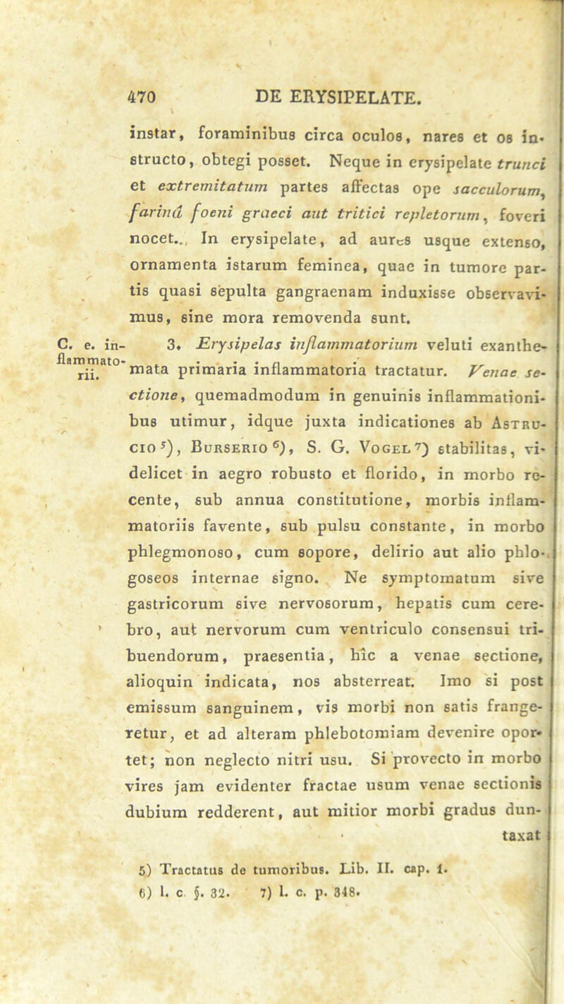 C, e. in- flammato rii. » instar, foraminibus circa oculos, nares et os in- structo, obtegi posset. Neque in erysipelate trunci et extremitatum partes affectas ope sacculorum, farina foeni graeci aut tritici repletorum, foveri nocet.., In erysipelate, ad aurcs usque extenso, ornamenta istarum feminea, quae in tumore par- tis quasi sepulta gangraenam induxisse observavi- mus, sine mora removenda sunt. 3. Erysipelas inflammatorium veluti exanthe- mata primaria inflammatoria tractatur. Venae se- ctione, quemadmodum in genuinis inflammationi- bus utimur, idque juxta indicationes ab Astru- cio*), Burserio6), S. G. Vogel7) stabilitas, vi- delicet in aegro robusto et florido, in morbo re- cente, sub annua constitutione, morbis inflam- matoriis favente, sub pulsu constante, in morbo phlegmonoso, cum sopore, delirio aut alio phlo-. goseos internae signo. Ne symptomatum sive gastricorum sive nervosorum, hepatis cum cere- bro, aut nervorum cum ventriculo consensui tri- buendorum, praesentia, hic a venae sectione, alioquin indicata, nos absterreat. Imo si post emissum sanguinem, vis morbi non satis frange- retur, et ad alteram phlebotomiam devenire opor- tet; non neglecto nitri usu. Si provecto in morbo vires jam evidenter fractae usum venae sectionis dubium redderent, aut mitior morbi gradus dun- • taxat 5) Tractatus de tumoribus. Lib. II. cap. 1. (i) 1. c $. 3‘2. 7) 1. c. p. 348*