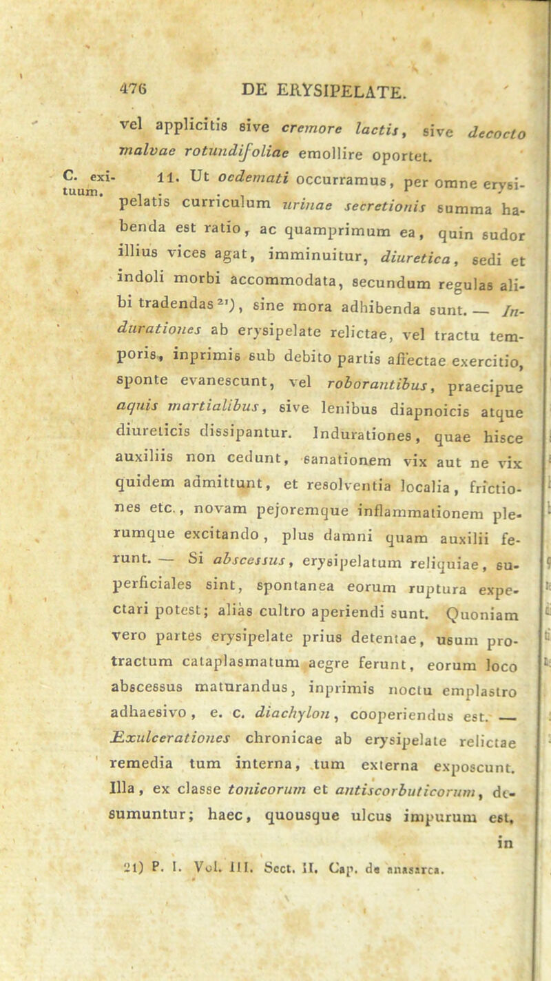 vel applicitis sive cremore lactis, sive decocto malvae rotundifoliae emollire oportet, xi- 11. Ut oedemati occurramus, per omne erysi- pelatis curriculum urinae secretionis summa ha- benda est ratio, ac quamprimum ea, quin sudor illius vices agat, imminuitur, diuretica, sedi et indoli morbi accommodata, secundum regulas ali- bi tradendas 2I), sine mora adhibenda sunt /«. Curationes ab erysipelate relictae, vel tractu tem- poris, inprimis sub debito partis affectae exercitio, sponte evanescunt, vel roborantibus, praecipue aquis martialibus, sive lenibus diapnoicis atque diureticis dissipantur. Indurationes, quae hisce auxiliis non cedunt, sanationem vix aut ne vix quidem admittunt, et resolventia localia, frictio- nes etc., novam pejoremque inflammationem ple- rumque excitando, plus damni quam auxilii fe- runt. — Si abscessus, erysipelatum reliquiae, su- perficiales sint, spontanea eorum ruptura expe- ctari potest; alias cultro aperiendi sunt. Quoniam vero partes erysipelate prius detentae, usum pro- tractum cataplasmatum aegre ferunt, eorum loco abscessus maturandus, inprimis noctu emplastro adhaesivo, e. c. diacbylon, cooperiendus est. Bxulcerationes chronicae ab erysipelate relictae remedia tum interna, tum externa exposcunt. Illa, ex classe tonicorum et antiscorbuticorum, de- sumuntur; haec, quousque ulcus impurum est, in 21) P. I. Vol. III. Scct. II. Cap. da «nassrca.