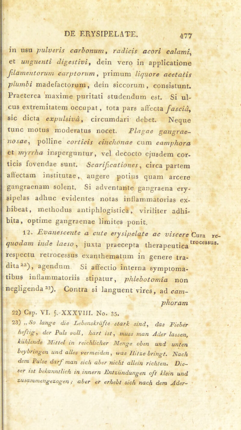 in usu pulveris carbonum, radicis acori calami, et unguenti digestivi, dein vero in applicatione filamentorum carptorum, primum liquore acetatis plumbi madefactorum, dein siccorum, consistunt. Praeterea maxime puritati studendum est. Si ul- cus extremitatem occupat , tota pars affecta fascia, sic dicta expulsivd, circumdari debet. Neque tunc motus moderatus nocet. Plagae gangrae- nosae, polline corticis cinchonae cum camphora et myrrha insperguntur, vel decocto ejusdem cor- ticis fovendae sunt. Scarificationes, circa partem allectam institutae,^ augere potius quam arcere gangraenam solent. Si adventante gangraena ery- sipelas adhuc evidentes notas inflammatorias ex- hibeat, methodus antiphlogistica, viriliter adhi- bita, optime gangraenae limites ponit. 12. Rvanescente a cute erysipelate ac viscere Cura re- quodarn inde laeso, juxta praecepta therapeuticatroces8u3> respectu retrocessus exanthematum in genere tra- dita22), agendum Si affectio interna symptoma- tibus inflammatoriis stipatur, phlebotomia non 23)- Contra si languent vires, ad cam- phoram 22) Cap. VI. J. XXXVIII. No. 35. 23) „ So lange die Lebenskrdfte stari sind, das Fieber heftig, der Puls vull, hart ist, muss man Ader lassen, kuhlende Mittel in reicklic/ier Menge oben und unten beybnngen und alles vermeiden, was Ili/ze bringt. Nach dem Pulse darf man sic/i aber nicht allein richten. Die- ser ist behanntlich in innem Entziindungen oft ilein und zusammengezogenaber er erhebt sidi nac/t dem Ader- I