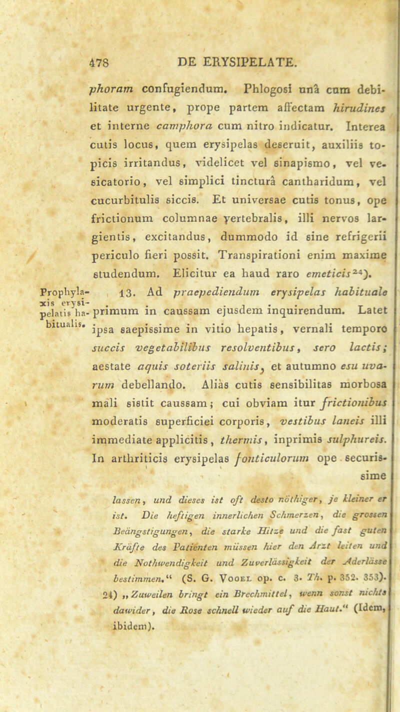 Prophyla- xis erysi- pelatis ha' bitualis. phoram confugiendum. Phlogosi una cum debi- litate urgente, prope partem affectam hirudines et interne camphora cum nitro indicatur. Interea cutis locus, quem erysipelas deseruit, auxiliis to- picis irritandus, videlicet vel sinapismo, vel ve* sicatorio, vel simplici tinctura cantharidum, vel cucurbitulis siccis. Et universae cutis tonus, ope frictionum columnae yertebralis, illi nervos lar- gientis, excitandus, dummodo id sine refrigerii periculo fieri possit. Transpirationi enim maxime studendum. Elicitur ea haud raro emeticis2i}). 13. Ad praepediendum erysipelas habituale . primum in caussam ejusdem inquirendum. Latet ipsa saepissime in vitio hepatis, vernali temporo succis vegetabilibus resolventibus, sero lactis; aestate aquis soteriis salinis } et autumno esu uva- rum debellando. Alias cutis 6ensibilitas morbosa mali sistit caussam; cui obviam itur frictionibus moderatis superficiei corporis, vestibus laneis illi immediate applicitis , thermis, inprimis sulphureis. In arthriticis erysipelas fonticulorum ope - securis* -■ sime lassen, und dieses ist oft desto nothiger, je kleiner er ist. Die heftigen innerlichen Schrnerzen, die grosscn Bedngstigungen, die starke Jlitze und die fast guten ICrafte des Paticnten miissen hier den Arzt leiten und die Nothwendigkeit und Zuvcrlassigkeit der yfdcrldsse bestimmen,“ (S. G. Vooel op. c. 3* 1h. p. 352. 353). 24) »> Zuweilen bringt ein Brcchmittel, ivenn sonst nichts dawider, die Rose schnell wieder auf die JIaut(Idem, ibidem).