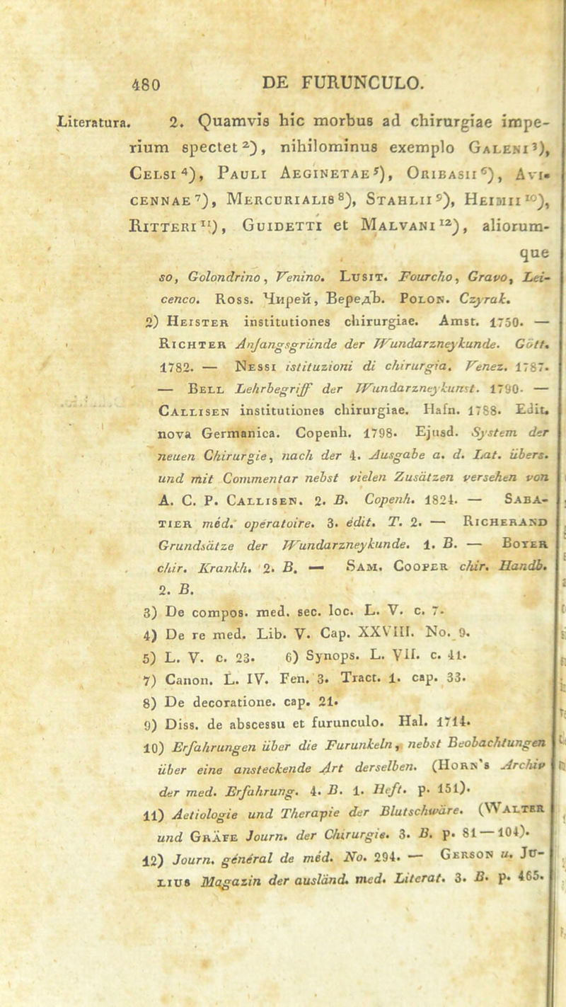 Lireratura i . 2. Quamvis hic morbus ad chirurgiae impe- rium spectet2), nihilominus exemplo Galeni3), Celsi4), Pauli Aeginexae*), Oribasii6), Avi» cennae7), Mercurialis8), Stahlii5), Heioiii10), * Rixxeri11)» Guidexxi et Malvani12), aliorum- que so, Golondrino, Venino. Lusit. Fourcho, Gravo, Lei- cenco. Ross. btripefi, BepeAb. Polon. Czyrak. 2) Heister institutiones chirurgiae. Amst. 1750. — Richter Anjangsgriin.de der TVundarzneykunde. Gbtt. 1782. — Nessi istituzioni di chirurgia. Venez. 1787. — Bell Lehrbegriff der Wundarzneykunst. 1790- — Callisen institutiones chirurgiae. Hafn. 17S8. EJit. nova Germanica. Copenh. 1798- Ejusd. System der neuen Chirurgie, nach der 4. Ausgabe a. d. I.at. iibers. und mit Commentar nebst vielen Zusatzen versehen von A. C. P. Callisen. 2. B. Copenh. 1824. — Saba- tier med. operatoire. 3. edit. T. 2. — Richeraxd Grundsdtze der TVundarzneykunde. 1. B. — Boter. chir. Krankh. 2■ B. — Sam. Cooper c/iir. Handb. 2. B. 3) De compos, med. sec. loc. L. V. c. 7- 4) De re med. Lib. V. Cap. XXVIII. No. 9. 5) L. V. c. 23. 6) Synops. L. VII. c. 41. 7) Canon. L. IV. Fen. 3. Tract. 1. cap. 33. 8) De decoratione. cap. 21. 9) Diss. de abscessu et furunculo. Hal. 1714* 10) Erfahrungen uber die Furunkeln, nebst Beobachtungen '■ uber eine ansteckende Art derselben. (Horn s Archiv i der med. Erfahrung. 4. B. 1. lieft. p. 15l). 11) Aetiologie und Therapie der Blutschware. (Walter und Grate Journ. der Chirurgie. 3. B. p. 81 104''. 12) Journ. gendral de med. No. 294. — Gerson u. Ju- lius Mqgazin der ausland. med. Literat. 3. B. p. 465.