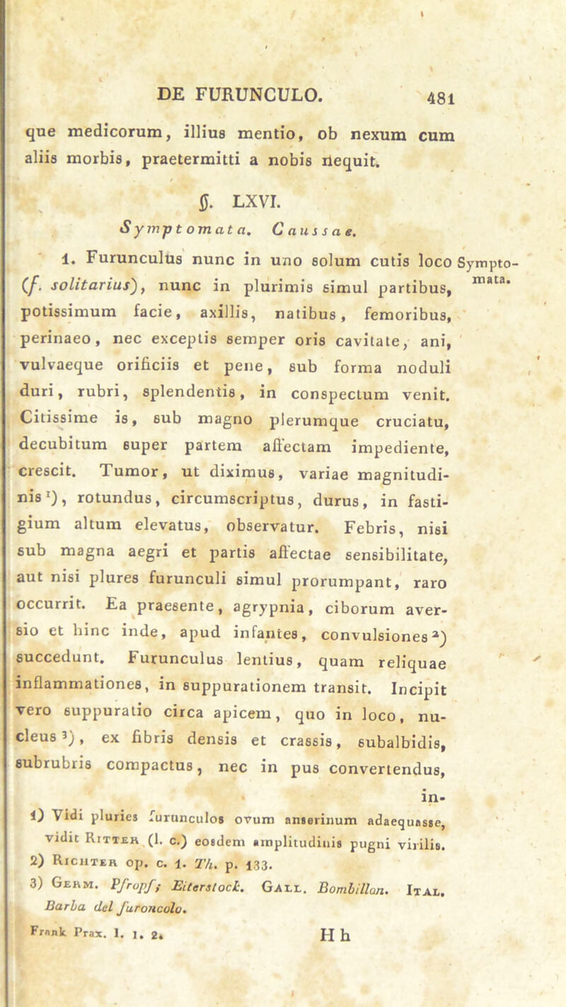 que medicorum, illius mentio, ob nexum cum aliis morbis, praetermitti a nobis ilequit. 0. LXVI. Symptomata. Caussae. 1. Furunculus nunc in uno solum cutis loco Sympto- (/. solitarius), nunc in plurimis simul partibus, mata‘ potissimum facie, axillis, natibus, femoribus, perinaeo, nec exceptis semper oris cavitate, ani, vulvaeque orificiis et pene, sub forma noduli duri, rubri, splendentis, in conspectum venit. Citissime is, sub magno plerumque cruciatu, decubitum super partem allectam impediente, crescit. Tumor, ut diximus, variae magnitudi- nis1), rotundus, circumscriptus, durus, in fasti- gium altum elevatus, observatur. Febris, nisi sub magna aegri et partis allectae sensibilitate, aut nisi plures furunculi simul prorumpant, raro occurrit. Ea praesente, agrypnia, ciborum aver- sio et hinc inde, apud infantes, convulsiones1) succedunt. Furunculus lentius, quam reliquae inflammationes, in suppurationem transit. Incipit vero suppuratio circa apicem, quo in loco, nu- cleus 3), ex fibris densis et crassis, subalbidis, subrubris compactus, nec in pus convertendus, in- 1) Vidi pluries furunculos ovum anserinum adaequasse, vidit Rittek (1. c.) eosdem amplitudinis pugni virilis. 2) Richter op. c. 1. T/i. p. 133. 3) Gekm. Pfropf,- Ei tersi ocL. Galx. Bomlillon. Ital. Barl/a dei Juroiicolo. Frnnk Prax. 1. ]. 2* Hh