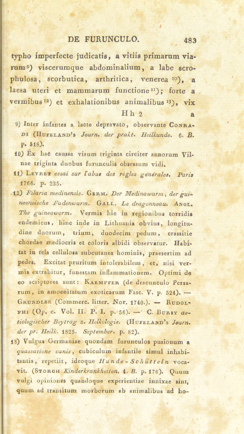 typho imperfecte judicatis, a vitiis primarum via- rum9) viscerumque abdominalium, a labe scro- phulosa, scorbutica, arthritica, venerea I0). a laesa uteri et mammarum functione11); forte a vermibus12) et exhalationibus animalibus13), vix H h 2 a 9) Inter infantes a lacte depravato, observante Conra- di (Hupelakd’9 Journ. der prakt. Heilkunde. 6. B. p. 518). 10) Ex hac caussa virum triginta circiter annorum Vil- nae triginta duobus furunculis obsessum vidi. 11) Levret essa i sur labat des regles generales. Paris 1766. p. 235. 12) Pilaria medinensis. Gehm. Der Medinawurm, der gui- neensische Padentvurm. G A 1.1., Pe dragonneau• Anol, The guineataorm. Vermis liic in regionibus torridis endemicus, hinc inde in Lithuania obvius, longitu- dine duorum, trium, duodecim pedum, crassitie chordae mediocris et coloris albidi observatur. Habi- tat in tela cellulosa subcutanea hominis, praesertim ad pedes. Excitat pruritum intolerabilem, et, nisi ver- mis extrahitur, funestam inflammationem. Optimi de eo scriptores sunt: Kaemrfer (de dracunculo Persa- rum , in amoenitatum exoticarum Fasc. V. p. 524). — Gkundlbr. (Commere, litter. Nor. 1740-). — Rddol- rHi (0,p. c. Vol. II. P. I. p. 56). — C. Bursy ae~ tiologischer Beytrag z. Helkologic. (IIufei.awd’s Journ. der pr. Heilk. 1825- September, p. 82). 13) Vulgus Germaniae quondam furunculos pusionum a quassatione canis, cubiculum infantile simul inhabi- tantis, repetiit, ideoque Ilunde~Schiitteln voca- vit. (Storgh Kinderkrankheiten. 4. B. p. 176). Quum vulgi opiniones quandoque experientiae innixae sint, quum ad transitum morborum ab animalibus ad lio-