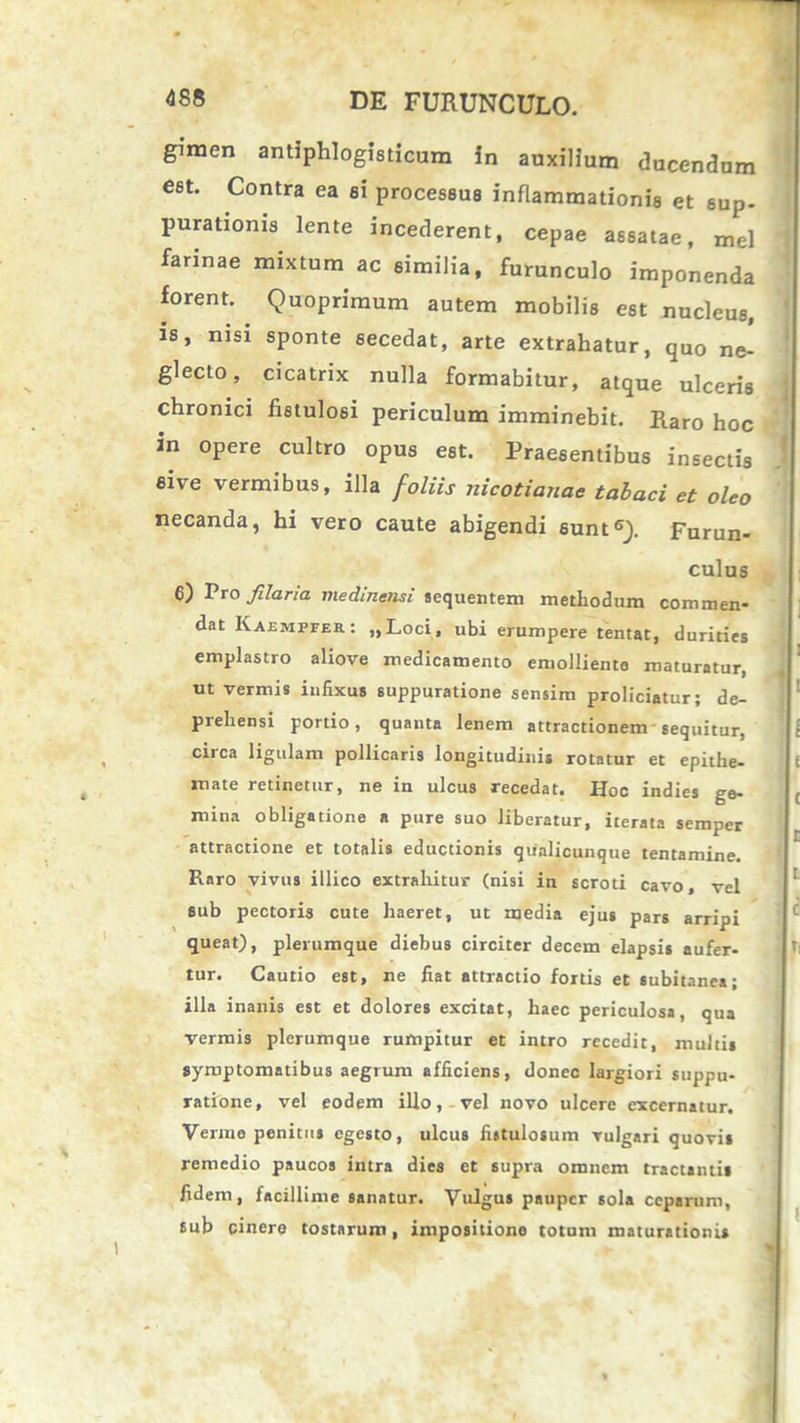 — gimen antiphlogisticum in auxilium ducendum est. Contra ea ei processus inflammationis et sup- purationis lente incederent, cepae assatae, mei farinae mixtum ac similia, furunculo imponenda forent. Quoprimum autem mobilis est nucleus, is, nisi sponte secedat, arte extrahatur, quo ne- glecto, cicatrix nulla formabitur, atque ulceris chronici fistulosi periculum imminebit. Raro hoc in opere cultro opus est. Praesentibus insectis sive vermibus, illa foliis nicotianae tabaci et oleo necanda, hi vero caute abigendi sunt6}. Furun- culus 6) Pro filaria viedlnensi sequentem methodum commen- dat Kaemffek: „Loci, ubi erumpere tentat, durities emplastro aliove medicamento emolliente maturatur, ut vermis infixus suppuratione sensim proliciatur; de- piehensi portio, quanta lenem attractionem sequitur, circa ligulam pollicaris longitudinis rotatur et epithe- ( mate retinetur, ne in ulcus recedat. Hoc indies ge- mina obligatione a pure suo liberatur, iterata semper attractione et totalis eductionis qualicunque tentamine. Raro vivus illico extrahitur (nisi in scroti cavo, vel sub pectoris cute haeret, ut media ejus pars arripi queat), plerumque diebus circiter decem elapsis aufer- tur. Cautio est, ne fiat attractio fortis et subitanea; illa inanis est et dolores excitat, haec periculosa, qua vermis plerumque rumpitur et intro recedit, multis symptomatibus aegrum afficiens, donec largiori suppu- ratione, vel eodem illo, vel novo ulcere excernatur. Verme penitus egesto, ulcus fistulosum vulgari quovis remedio paucos intra dies et supra omnem tractantis fidem, facillime sanatur. Vulgus pauper sola ceparum, sub cinere tostarum, impositione totum maturationis L