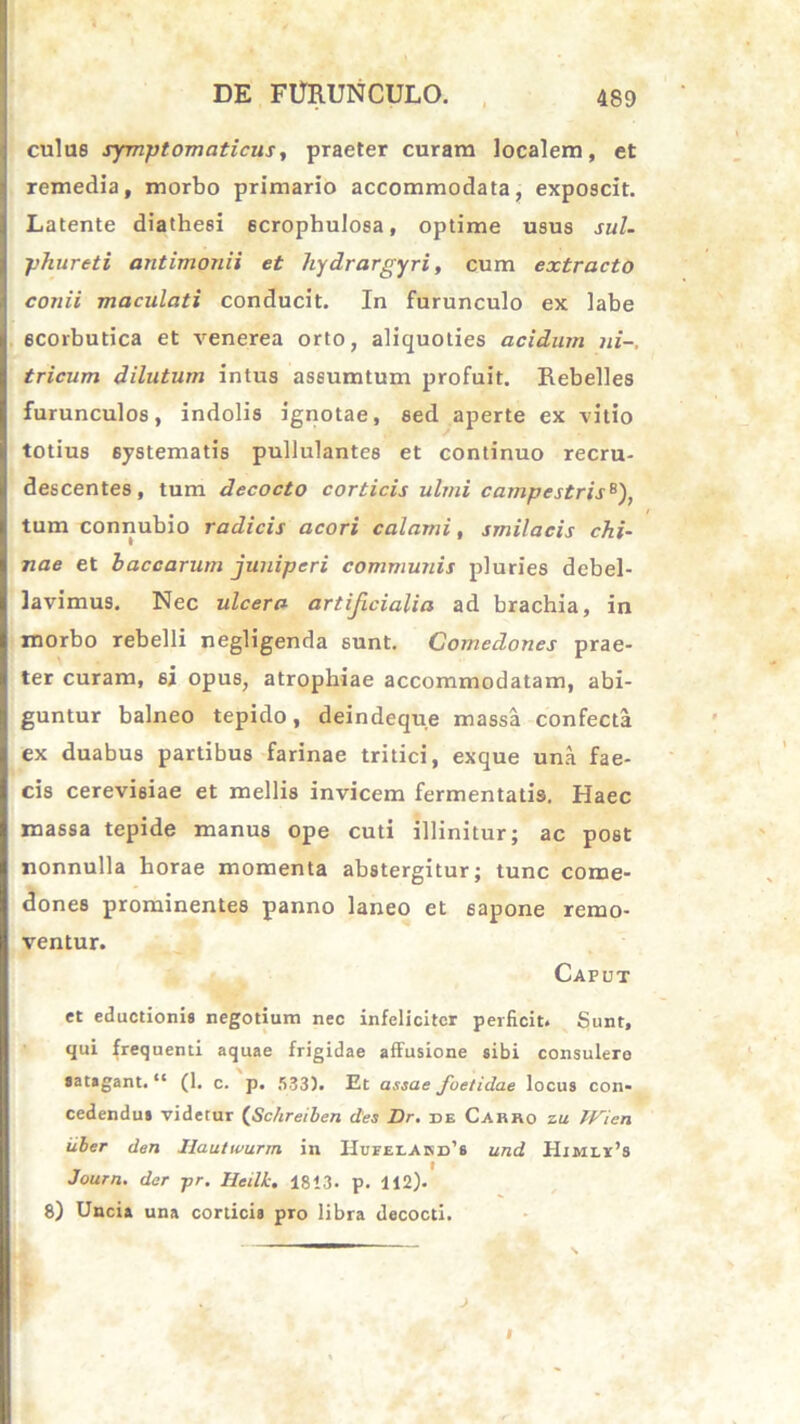 culus symptomaticus, praeter curam localem, et remedia, morbo primario accommodata, exposcit. Latente diathesi 6crophuIosa, optime usus sul- phurati antimonii et hydrargyri, cum extracto conii maculati conducit. In furunculo ex labe scorbutica et venerea orto, aliquoties acidum ni-, tricum dilutum intus assumtum profuit. Rebelles furunculos, indolis ignotae, sed aperte ex vitio totius 6ystematis pullulantes et continuo recru- descentes, tum decocto corticis ulmi campestris6), tum connubio radicis acori calami, smilacis chi- nae et baccarum juniperi communis pluries debel- lavimus. Nec ulcera artificialia ad brachia, in morbo rebelli negligenda sunt. Comedones prae- ter curam, si opus, atrophiae accommodatam, abi- guntur balneo tepido, deindeque massa confecta ex duabus partibus farinae tritici, exque una fae- cis cerevisiae et mellis invicem fermentatis. Haec massa tepide manus ope cuti illinitur; ac post nonnulla horae momenta abstergitur; tunc come- dones prominentes panno laneo et 6apone remo- ventur. Caput et eductionis negotium nec infeliciter perficit. Sunt, qui frequenti aquae frigidae affusione sibi consulere satagant. “ (1. c. p. 533). Et assae fuetidae locus con- cedendus videtur (Schreiben des Dr. de Carro zu TVien iiber den Ilautwurm in Hueei.Akd’s und Himlv’8 Journ. der pr. Heilk. 1813. p. 112). 8) Uncia una corticis pro libra decocti.