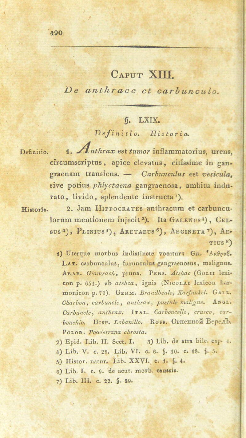 ( Caput XIII. De cinbhr a c e et carbunculo. 0. LXIX. Definitio. Historia. Definitio. 1. ^4-tithrax est tumor inflammatorius, urens, circumscriptus , apice elevatus , citissime in gan- graenam transiens. — Carbunculus est vesicula, sive potius phlyctaena gangraenosa, ambitu indu- rato, livido, splendente instructa1). Historia. 2. Jam Hippocrates anthracum et carbuncu- lorum mentionem injecit2). Ita Galenus 3) , Cel- sus4), Plinius *), Aretaeus6), Aegineta7), Ae- TIUS8) 1) Uterque morbus indistincte vocatur: Gh. *AvSpaf. Lat. carbunculus, furunculus gangraenosus, malignus. Arab. Giamrach, pruna. Pers. Alshac (Golii lexi- con p. 651.) ab alshca, ignis (NrcoLAi lexicou har- monicon p. 70). Germ. Brandbeule, Karfunlel. Gall. Charbon, carbuncle, anthrax, p astule maligne. Angi.. Carbuncle, anthrax. It AI,. Carboncello, erusco, car- bonchio. Hisp. Lobanillo. Ross. OrneHHOu Eepe^tb. Polon. Powietrzna chrosta. 2) Epid. Lib. II. Sect. I. 3) Lib. de atra bile. cap. 4. 4) Lib. V. c. 28. Lib. VI. c. 6. §. 10. c. 18. )- 5. 5) Ilistor. natur. Lib. XXVI. c. 1. $. 4. 6) Lib. I. c. 9. de acut. morb. caussis. 7) Lib. III. c. 22. 5- 29.