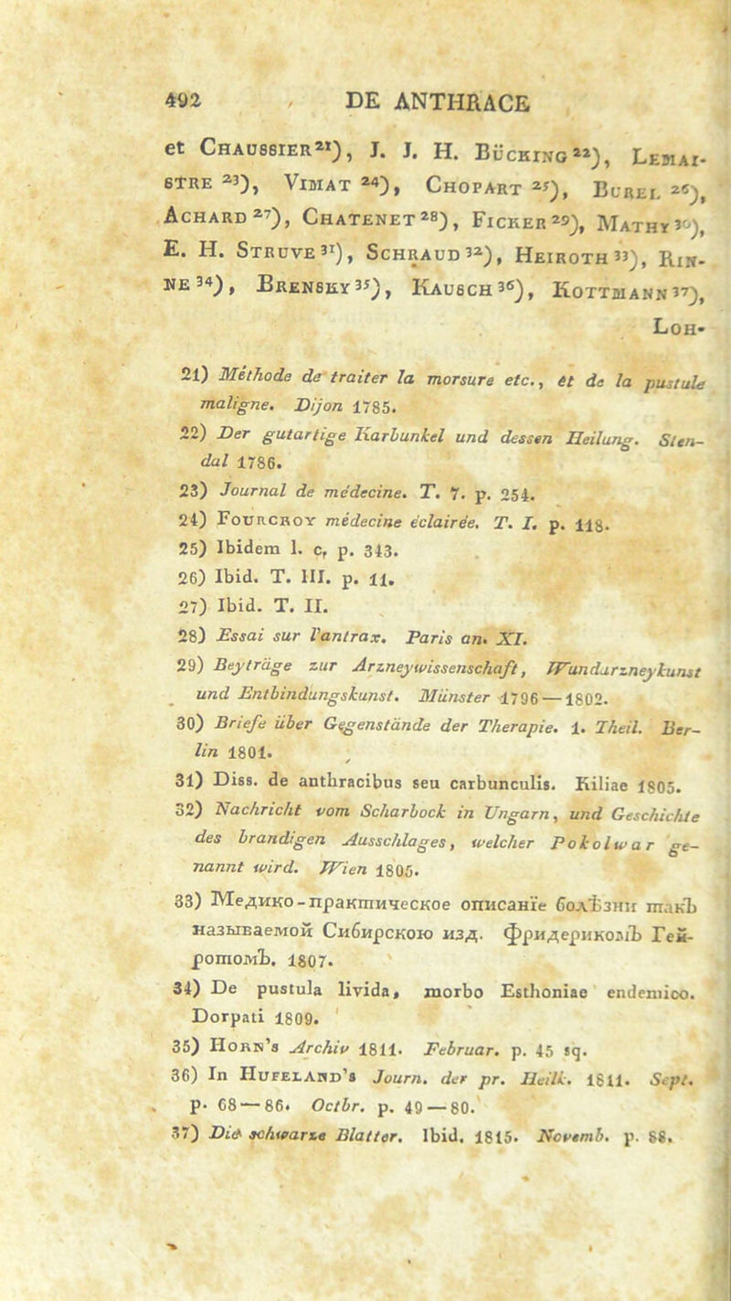 et Chaussier21), J. J. H. Bucking22), LemAI- 6TRE 23), VlBIAT 24), ChOFART2*), BuREI. 2«_), Achard 27), Chatenet 28), Ficker2*), IVIathy 3°), E. H. Struve31), Schraud32), Heiroth33), Rj». NE34), Brensky3*), Kaubch36), KoTTBIANN 37), Loh- 21) Methode de traiter la morsure etc., et de la pustule maligne. Dijon 1785. 22) Der gutartige Karbunkel und dessen Heilung. Slen- dal 1786. 23) Journal de medecine. T. 7. p. 254. 24) Foobcroy medecine eclairee. T. I. p. H8. 25) Ibidem 1. c, p. 343. 26) Ibid. T. HI. p. 11. 27) Ibid. T. II. 28) Essai sur Vantrax. Paris an. XI. 29) Beytrage zur Arzneywissenschaft, IFundurzneykunst und Entbindungskunst. Miinster 1796 —1802. 30) Briefe uber Gegenstande der Therapie. 1. Theil. Eer- lin 1801. ; 31) Diss. de anthracibus seu carbunculis. Kiliae 1805. 32) Nachricht vom Scharbock in Ungam, und Geschichie des brandrgen Ausschlages, welcher Pokolwar ge- nannt wird. IFien 1805. 33) Me^MKo - npaKmn*ieCKoe onncaHie 6oAl3Hn manh Ha3MEaeivi0K Ch6hpckok> 113,3,. ^pH^epHKo.nl. Tei- pomojvrb. 1807. 34) De pustula livida, morbo Esthoniae endemico. Dorpati 1809. 35) Horn’i Archio 1811. Februar. p. 45 sg. 36) In HumARD1! Journ. der pr. Heilk. 1811. Scpt. . p- 68 — 86. Octbr. p. 49 — 80. 37) Zhc* ac/uearze Blatter. Ibid. 1815. Novtmb. p. 88.