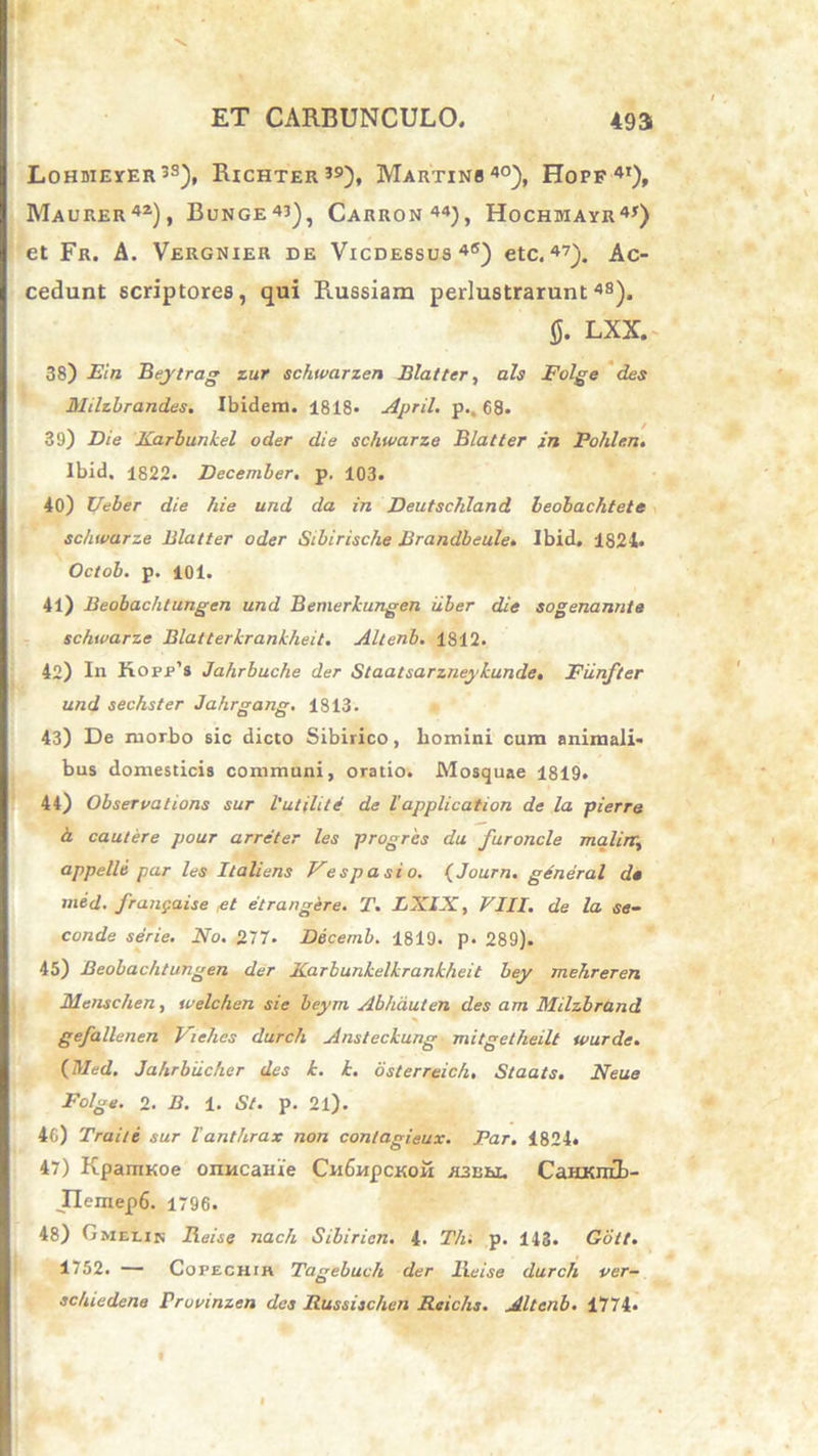 Lohdieyer33), Richter39), Martinb40), Hopf 4t)» Maurer42), Bunge43), Carron44), Hochmayr4*) et Fr. A. Vergnier de Vicdessus 4(S) etc.47). Ac- cedunt scriptores, qui Russiam perlustrarunt48). fi. LXX. 38) Ein Beytrag zur schwarzen Blatter, ais Folge des Hhlzbrandes. Ibidem. 1818« April. p., 68. 39) Die Karbunkel oder die schwarze Blatter in Pohle.n. Ibid. 1822. December, p. 103. 40) Ueber die hie und da in Deutschland beobachtete schwarze Blatter oder Sibirische Brandbeule. Ibid. 1821* Octob. p. 101. 41) Beobachlungen und Bemerkungen iiber die sogenannte schwarze Blatterkranklieit. Altenb. 1812. 42) In Kopp’s Jahrbuche der Staatsarzneykunde. Fiinfter und sechster Jahrgang. 1813. 43) De morbo sic dicto Sibirico, liomini cum animali- bus domesticis communi, oratio. Mosquae 1819. 44) Observations sur l'utili te de lapplication de la pierre a. cautere pour arreter les progres da furoncle maline, appelle par les Italiens Vespasio. (Journ. general de med. franpaise et etrangere. i\ LXIX, VIII. de la se- cande serie. No. 277- Decemb. 1819. p. 289). 45) Beobachlungen der Xarbunkelkrankheit bey mehreren Menschen, welchen sic beyrn Abhiiuten des am Milzbrand gefallenen Viehes durch Ansleckung mitgetheilt wurde. {Med. Jahrbiicher des k. k. osterreich, Staats. Neue Folge. 2. B. 1. St. p. 21). 46) Traite sur Vanthrax non contagieux. Far. 4824» 47) KpamKoe onncaiue Cn6npcKOM H3Uhi. CaHKn£b- JIemep6. 1796. 48) Gmelin Reise nach Sibiricn. 4. Th. p. 143. Gott. 1752. — Copechth Tagebuch der Reise durch ver- schiedene rruvinzen des Russischen Rcichs. Altenb. 1774*