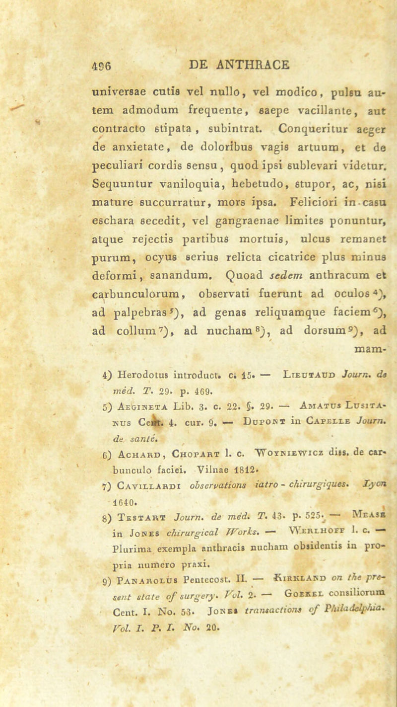 universae cutis vel nullo, vel modico, pulsu au- tem admodum frequente, saepe vacillante, aut contracto 6tipata , subintrat. Conqueritur aeger de anxietate, de doloribus vagis artuum, et de peculiari cordis sensu, quod ipsi sublevari videtur. Sequuntur vaniloquia, hebetudo, 6tupor, ac, nisi mature succurratur, mors ipsa. Feliciori in-casu eschara secedit, vel gangraenae limites ponuntur, atque rejectis partibus mortuis, ulcus remanet purum, ocyus serius relicta cicatrice plus minus deformi, sanandum. Quoad sedem anthracum et carbunculorum, observati fuerunt ad oculos4}, ad palpebras5), ad genas reliquamque faciem6), ad collum7), ad nucham8), ad dorsum9), ad / mam- 4) Herodotus introduct. ci 15. — Lieutaud Journ. da med. T. 29. p. 469. 5) Aegineta Lib. 3. c. 22. §. 29. — Amatus Lusita- nus CeMt. 4. cur. 9. — Dupont in Capeeee Journ. de sanie. / 6) Achard , Chopart 1. c. 'Woykiewicz dits. de car- bunculo faciei. Vilnae 1812> 7) Cavillardi ohservations iatro - c/ururgiques. lyon 1640. 8) Testari Journ. de med. T. 43* p. 525- ~ IMeasb in Jones chirurgical IVorks. Werehoff I. c. — Plurima exempla anthracis nucham obsidentis in pro- pria numero praxi. 9) Panaroeus Pentecost. II. — Kirklard on the pre~ sent state of surgery. Vol. 2- — Goekel consiliorum Ccnt. I. No. 53- Jones transactione of Pluladeljdua.