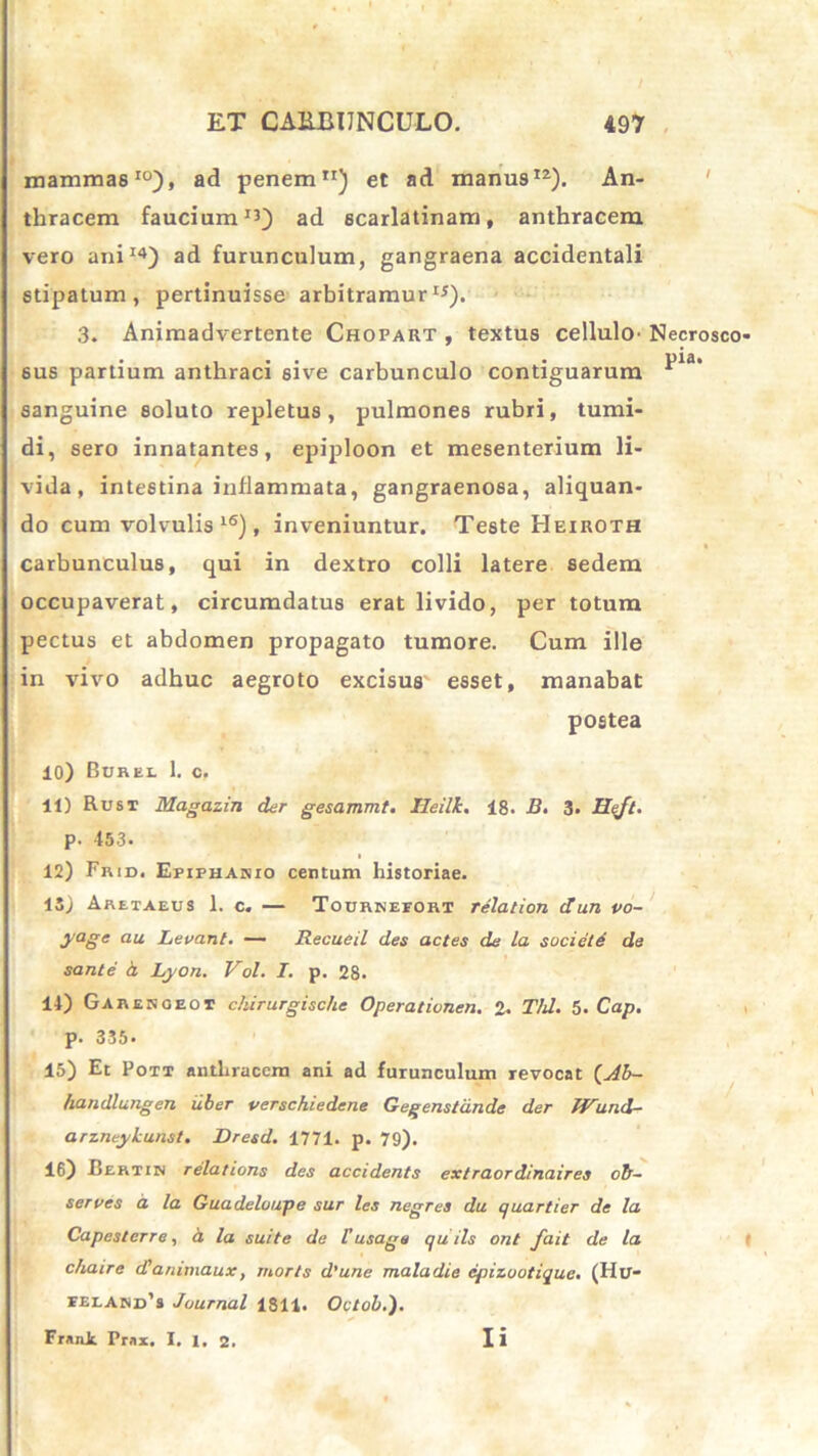 mammae10), ad penem11) et ad manu912). An- thracem faucium13) ad scarlatinam, anthracem vero ani14) ad furunculum, gangraena accidentali stipatum, pertinuisse arbitramur15). 3. Animadvertente Chopart , textus cellulO' Necrosco sus partium anthraci sive carbunculo contiguarum *Ua* sanguine soluto repletus, pulmones rubri, tumi- di, sero innatantes, epiploon et mesenterium li- vida, intestina inflammata, gangraenosa, aliquan- do cum volvulis l6), inveniuntur. Teste Heiroth carbunculus, qui in dextro colli latere sedem occupaverat, circumdatus erat livido, per totum pectus et abdomen propagato tumore. Cum ille in vivo adhuc aegroto excisus esset, manabat postea 10) Burei 1. c. 11) Rust Magazin der gesammt. Ileilk. 18. B. 3. Hejt. p. 453. 12) Frid. Epiphanio centum historiae. 15) Aretaeus 1. c. — Tourkeeort relation dun vo- yaSe au Levant. — Recueil des actes de la societe de sante a Lyon. Vol. I. p. 28. 14) Garesoeoi chirurgische Operationen. 2. Thl. 5* Cap. p. 335. 15) Et Pott anthracem ani ad furunculum revocat (Jb- handlungen iiber verschiedene Gegenstdnde der IVllnd- arzneykunst. Dresd. 1771. p. 79). 16) Bertiw relations des accidents extraordinaires ob- serves cl la Guadeloupe sur les negres du quartier de la Capcstcrre, a la suite de iusage quils ont fait de la c/iaire dlanimaux, morts d’une maladie cpizuotique. (IIU- ielard’3 Journal 1811. Oetob.). Fratii Pmi. I. 1. 2. Ii