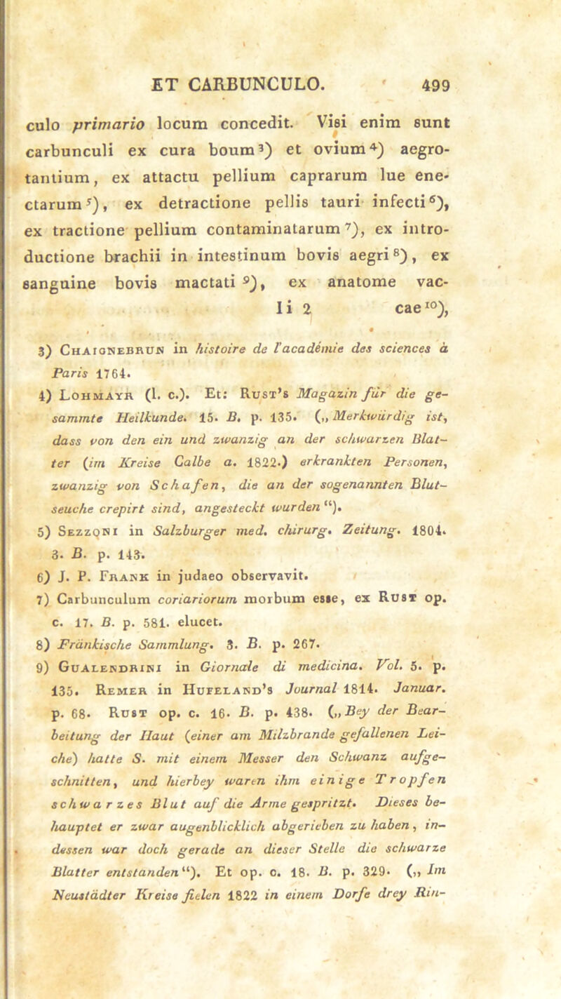 culo primario locum concedit. Visi enim sunt carbunculi ex cura boum5) et ovium4) aegro- tantium, ex attactu pellium caprarum lue ene- ctarum *), ex detractione pellis tauri infecti6), ex tractione pellium contaminatarum7), ex intro- ductione brachii in intestinum bovis aegri8), ex sanguine bovis mactati s), ex anatome vac- I i 2 caeI0), 3) Chaiokedbos in histoire de 1'acadiniie des Sciences a Paris 1764. 4) Lohmayr (1. c.). Et: Rust’s Magazin fur die ge- sammte Heilkunde. 15. B, p. 135. („ Merkwiirdig ist, dass von den ein und zwanzig an der sc/iwarzen Blat- ter (im Kreise Calbe a. 1822.) erkrankten Personen, zwanzig von Schafen, die an der sogenannten Blut- seuche crepirt sind, angesteckt wurden 5) Sezzoki in Salzburger med. chirurg. Zeitung. 1804. 3. B. p. 143. 6) J. P. Frank in judaeo observavit. 7) Carbunculum coriariorum morbum esie, ex Rust op. c. 17. B. p. 581. elucet. 8) Frdnkische Sammlung. 3. B. p. 267. 9) Gualekdrini in Giornale di medicina. Vol. 5. p. 135. Remea in Hueeland’s Journal 1814. Januar. p. 68* Rust op. c. 16- B. p. 438. C>Bey der Bear- beitung der Ilaut (einer am Milzbrande gefallenen Lei- che) hatte S■ mit einem Messer den Schwanz aufge- schnitten, und liierbey wartn ihm einige Tropfen schwarzes Blut auf die Arme gespritzt. Dieses be- hauptet er zwar augenllicklich abgericben zu haben, in— dessen war doch gerade an dieser Stelle die schwarze Blatter entstanden“). Et op. o. 18. B. p. 329- (),/«» Ncusladter Kreise fidcn 1822 in einem Dorfe drey Rui-